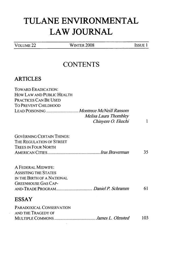 handle is hein.journals/tulev22 and id is 1 raw text is: TULANE ENVIRONMENTAL
LAW JOURNAL
VOLUME 22             WINTER 2008                ISSUE 1
CONTENTS
ARTICLES
TOWARD ERADICATION:
How LAW AND PUBLIC HEALTH
PRACTICES CAN BE USED
To PREVENT CHILDHOOD
LEAD POISONING ........................... Montrece McNeill Ransom
Meisa Laura Thombley
Chiyere 0. Ekecli1
GOVhRNING CERTAIN THINGS:
THE REGULATION OF STREET
TREES IN FOUR NORTH
AMERICAN  CITIES ................................................ Irus Bra verman  35
A FEDERAL MIDWIFE:
ASSISTING THE STATES
IN THE BIRTH OF A NATIONAL
GREENHOUSE GAS CAP-
AND-TRADE PROGRAM ................................. Daniel P. Scliramn  61
ESSAY
PARADOXICAL CONSERVATION
AND THE TRAGEDY OF
MULTIPLE COMMONS ...................................... James L. Olmsted  103


