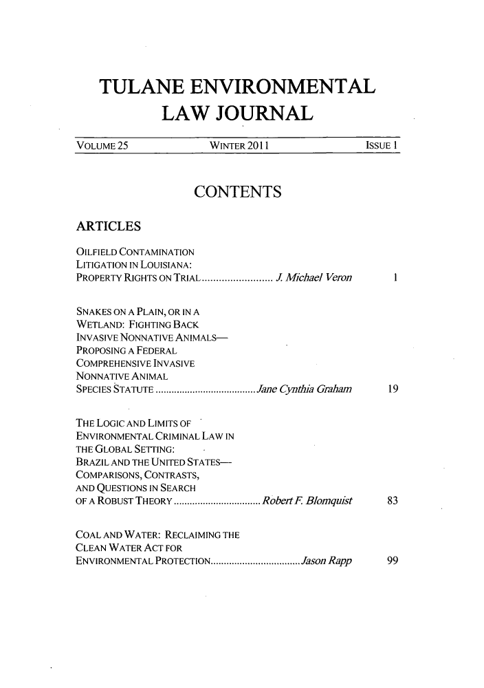 handle is hein.journals/tulev25 and id is 1 raw text is: TULANE ENVIRONMENTAL
LAW JOURNAL
VOLUME 25              WINTER 2011               ISSUE 1
CONTENTS
ARTICLES
OILFIELD CONTAMINATION
LITIGATION IN LOUISIANA:
PROPERTY RIGHTS ON TRIAL  .............. Michael Veron  1
SNAKES ON A PLAIN, OR IN A
WETLAND: FIGHTING BACK
INVASIVE NONNATIVE ANIMALS-
PROPOSING A FEDERAL
COMPREHENSIVE INVASIVE
NONNATIVE ANIMAL
SPECIES STATUTE  ...................Jane Cynthia Graham  19
THE LOGIC AND LIMITS OF
ENVIRONMENTAL CRIMINAL LAW IN
THE GLOBAL SETTING:
BRAZIL AND THE UNITED STATES-
COMPARISONS, CONTRASTS,
AND QUESTIONS IN SEARCH
OF A ROBUST THEORY  ................RobetF Blomquist  83
COAL AND WATER: RECLAIMING THE
CLEAN WATER ACT FOR
ENVIRONMENTAL PROTECTION.  ................ Jason Rapp  99


