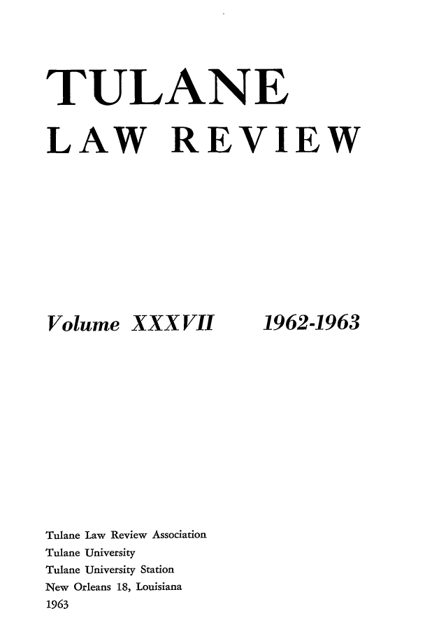 handle is hein.journals/tulr37 and id is 1 raw text is: TULANE

REVIEW

Volume XXXVII

Tulane Law Review Association
Tulane University
Tulane University Station
New Orleans 18, Louisiana
1963

LAW

1962-1963


