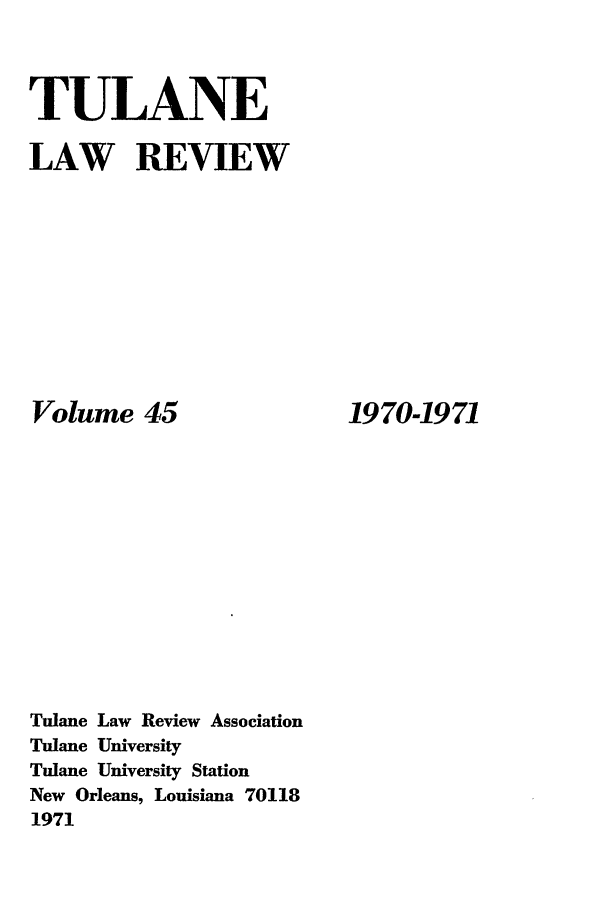 handle is hein.journals/tulr45 and id is 1 raw text is: TULANE
LAW REVIEW

Volume 45
Tulane Law Review Association
Tulane University
Tulane University Station
New Orleans, Louisiana 70118
1971

1970-1971


