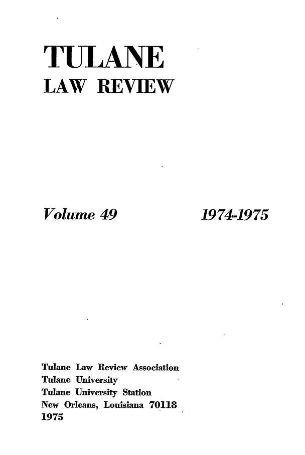 handle is hein.journals/tulr49 and id is 1 raw text is: TULANE
LAW REVIEW

Volume 49
Tulane Law Review Association
Tulane University
Tulane University Station
New Orleans, Louisiana 70118
1975

1974-1975


