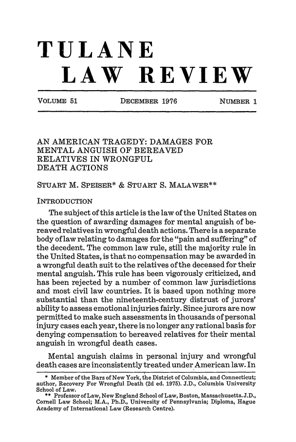 handle is hein.journals/tulr51 and id is 19 raw text is: TULANE
LAW REVIEW
VOLUME 51  DECEMBER 1976  NUMBER 1

AN AMERICAN TRAGEDY: DAMAGES FOR
MENTAL ANGUISH OF BEREAVED
RELATIVES IN WRONGFUL
DEATH ACTIONS
STUART M. SPEISER* & STUART S. MALAWER**
INTRODUCTION
The subject of this article is the law of the United States on
the question of awarding damages for mental anguish of be-
reaved relatives in wrongful death actions. There is a separate
body of law relating to damages for the pain and suffering of
the decedent. The common law rule, still the majority rule in
the United States, is that no compensation may be awarded in
a wrongful death suit to the relatives of the deceased for their
mental anguish. This rule has been vigorously criticized, and
has been rejected by a number of common law jurisdictions
and most civil law countries. It is based upon nothing more
substantial than the nineteenth-century distrust of jurors'
ability to assess emotional injuries fairly. Since jurors are now
permitted to make such assessments in thousands of personal
injury cases each year, there is no longer any rational basis for
denying compensation to bereaved relatives for their mental
anguish in wrongful death cases.
Mental anguish claims in personal injury and wrongful
death cases are inconsistently treated under American law. In
* Member of the Bars of New York, the District of Columbia, and Connecticut;
author, Recovery For Wrongful Death (2d ed. 1975). J.D., Columbia University
School of Law.
** Professor of Law, New England School of Law, Boston, Massachusetts. J.D.,
Cornell Law School; M.A., Ph.D., University of Pennsylvania; Diploma, Hague
Academy of International Law (Research Centre).



