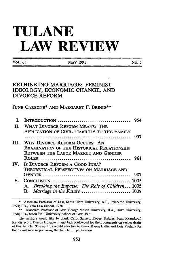 handle is hein.journals/tulr65 and id is 975 raw text is: TULANE
LAW REVIEW
VOL. 65   MAY 1991    No. 5

RETHINKING MARRIAGE: FEMINIST
IDEOLOGY, ECONOMIC CHANGE, AND
DIVORCE REFORM
JUNE CARBONE* AND MARGARET F. BRINIG**
I.  INTRODUCTION .................................... 954
II. WHAT DIVORCE REFORM MEANS: THE
APPLICATION OF CIVIL LIABILITY TO THE FAMILY
.................................................. 957
III. WHY DIVORCE REFORM OCCURS: AN
EXAMINATION OF THE HISTORICAL RELATIONSHIP
BETWEEN THE LABOR MARKET AND GENDER
ROLES   .............................................    961
IV.   Is DIVORCE REFORM A GOOD IDEA?
THEORETICAL PERSPECTIVES ON MARRIAGE AND
GENDER    ...........................................    987
V.   CONCLUSION ....................................... 1005
A. Breaking the Impasse: The Role of Children... 1005
B. Marriage in the Future ........................ 1009
* Associate Professor of Law, Santa Clara University; A.B., Princeton University,
1975; J.D., Yale Law School, 1978.
** Associate Professor of Law, George Mason University; B.A., Duke University,
1970; J.D., Seton Hall University School of Law, 1973.
The authors would like to thank Carol Sanger, Robert Palmer, Joan Krauskopf,
Kandis Scott, Dennis Honabach, and Jack Kirkwood for their comments on earlier drafts
of this Article. The authors would also like to thank Karen Hallis and Lois Yoshida for
their assistance in preparing the Article for publication.

953


