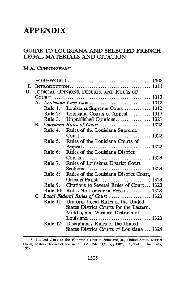 handle is hein.journals/tulr67 and id is 1331 raw text is: APPENDIX
GUIDE TO LOUISIANA AND SELECTED FRENCH
LEGAL MATERIALS AND CITATION
M.A. CUNNINGHAM*
FOREWORD ...................................... 1308
I.  INTRODUCTION   ..................................... 1311
II. JUDICIAL OPINIONS, DIGESTS, AND RULES OF
COURT   .............................................  1312
A. Louisiana Case Law ............................ 1312
Rule 1:   Louisiana Supreme Court ............ 1312
Rule 2:   Louisiana Courts of Appeal .......... 1317
Rule 3:   Unpublished Opinions ................ 1321
B. Louisiana Rules of Court ....................... 1322
Rule 4:   Rules of the Louisiana Supreme
Court  ................................ 1322
Rule 5:   Rules of the Louisiana Courts of
Appeal ............................... 1322
Rule 6:   Rules of the Louisiana District
Courts  ............................... 1323
Rule 7:   Rules of Louisiana District Court
Sections .............................. 1323
Rule 8:   Rules of the Louisiana District Court,
Orleans Parish ....................... 1323
Rule 9:   Citations to Several Rules of Court... 1323
Rule 10: Rules No Longer in Force ........... 1323
C. Local Federal Rules of Court ................... 1323
Rule 11: Uniform Local Rules of the United
States District Courts for the Eastern,
Middle, and Western Districts of
Louisiana  ............................ 1323
Rule 12: Disciplinary Rules of the United
States District Courts of Louisiana ... 1324
* Judicial Clerk to the Honorable Charles Schwartz,. Jr., United States District
Court, Eastern District of Louisiana. B.A., Pitzer College, 1989; J.D., Tulane University,
1992.

1305


