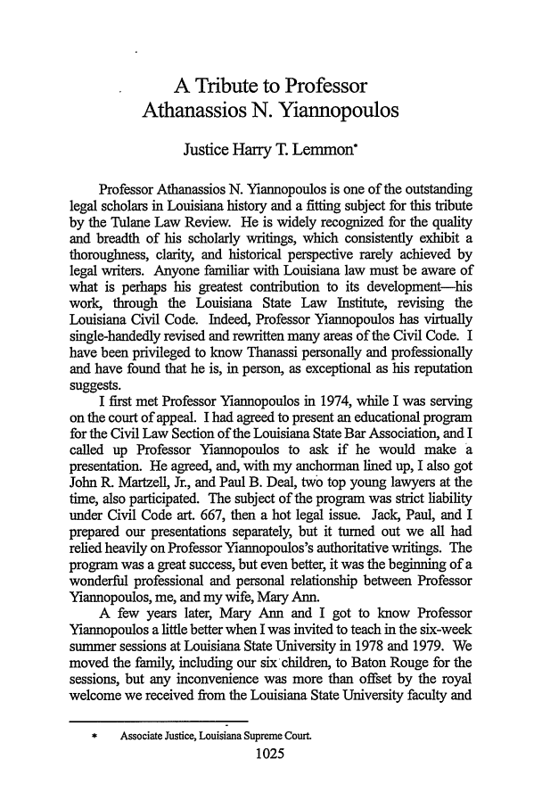 handle is hein.journals/tulr73 and id is 1051 raw text is: A Tribute to Professor
Athanassios N. Yiannopoulos
Justice Hany T. Lemmon
Professor Athanassios N. Yiannopoulos is one of the outstanding
legal scholars in Louisiana history and a fitting subject for this tribute
by the Tulane Law Review. He is widely recognized for the quality
and breadth of his scholarly writings, which consistently exhibit a
thoroughness, clarity, and historical perspective rarely achieved by
legal writers. Anyone familiar with Louisiana law must be aware of
what is perhaps his greatest contribution to its development-his
work, through the Louisiana State Law Institute, revising the
Louisiana Civil Code. Indeed, Professor Yiannopoulos has virtually
single-handedly revised and rewritten many areas of the Civil Code. I
have been privileged to know Thanassi personally and professionally
and have found that he is, in person, as exceptional as his reputation
suggests.
I first met Professor Yiannopoulos in 1974, while I was serving
on the court of appeal. I had agreed to present an educational program
for the Civil Law Section of the Louisiana State Bar Association, and I
called up Professor Yiannopoulos to ask if he would make a
presentation. He agreed, and, with my anchorman lined up, I also got
John R. Martzell, Jr., and Paul B. Deal, two top young lawyers at the
time, also participated. The subject of the program was strict liability
under Civil Code art. 667, then a hot legal issue. Jack, Paul, and I
prepared our presentations separately, but it turned out we all had
relied heavily on Professor Yiannopoulos's authoritative writings. The
program was a great success, but even better, it was the beginning of a
wonderful professional and personal relationship between Professor
Yiannopoulos, me, and my wife, Mary Ann.
A few years later, Mary Ann and I got to know Professor
Yiannopoulos a little better when I was invited to teach in the six-week
summer sessions at Louisiana State University in 1978 and 1979. We
moved the family, including our six children, to Baton Rouge for the
sessions, but any inconvenience was more than offset by the royal
welcome we received from the Louisiana State University faculty and
Associate Justice, Louisiana Supreme Court.
1025


