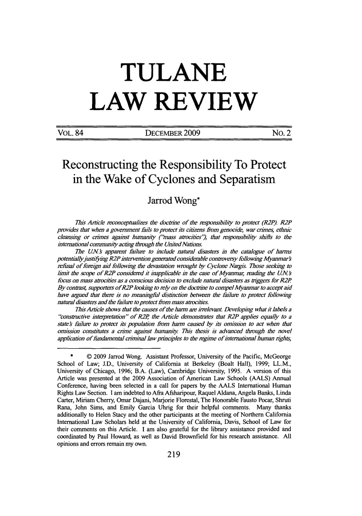 handle is hein.journals/tulr84 and id is 223 raw text is: TULANE
LAW REVIEW

VOL. 84                        DECEMBER 2009                               No. 2
Reconstructing the Responsibility To Protect
in the Wake of Cyclones and Separatism
Jarrod Wong*
Tis Ar'icle reconceptualizes the doctine of the responsibii(y to protect (R2P). R2P
provides that when a government fails to protect its citizens from genocide, war crimes, ethnic
cleansing or crimes against humanity ('!nass atvcities', that responsibility si'fts to the
international community acting through the United Nations
The UN's apparent farhure to include natural disasters in the catalogue of harms
potentiallyjustifying R2P intervention generated considerable controversy following Myanmar
refusal of foreign aid following the devastation wrought by Cyclone Nargis. Those seeking to
limit the scope of R2P considered it inapplicable in the case of Myanmar, reading the UN s
focus on mass atrocities as a conscious decision to exclude natural disasters as trggers for R2P
By conftas4 supporters ofR2P looking to rely on the doctrine to compel Myanmar to accept aid
have argued that there is no meaningful ihstinction between the failure to protect following
natural disasters and the failure to protect from mass atrocities.
Tis Article shows that the causes of the harm are irrelevant Developing what it labels a
constuictive interpretation of R2P, the Article demonsrates that R2P applies equally to a
state failure to protect its population from harm caused by its omission to act when that
omission constitutes a crime against humanity Tis thesis is advanced through the novel
application of fundamental criminal law principles to the regime of international human ights,
*     © 2009 Jarrod Wong. Assistant Professor, University of the Pacific, McGeorge
School of Law; J.D., University of California at Berkeley (Boalt Hall), 1999; LL.M.,
University of Chicago, 1996; B.A. (Law), Cambridge University, 1995. A version of this
Article was presented at the 2009 Association of American Law Schools (AALS) Annual
Conference, having been selected in a call for papers by the AALS International Human
Rights Law Section. I am indebted to Afra Afsharipour, Raquel Aldana, Angela Banks, Linda
Carter, Miriam Cherry, Omar Dajani, Marjorie Florestal, The Honorable Fausto Pocar, Shruti
Rana, John Sims, and Emily Garcia Uhrig for their helpful comments. Many thanks
additionally to Helen Stacy and the other participants at the meeting of Northern California
International Law Scholars held at the University of California, Davis, School of Law for
their comments on this Article. I am also grateful for the library assistance provided and
coordinated by Paul Howard, as well as David Brownfield for his research assistance. All
opinions and errors remain my own.
219


