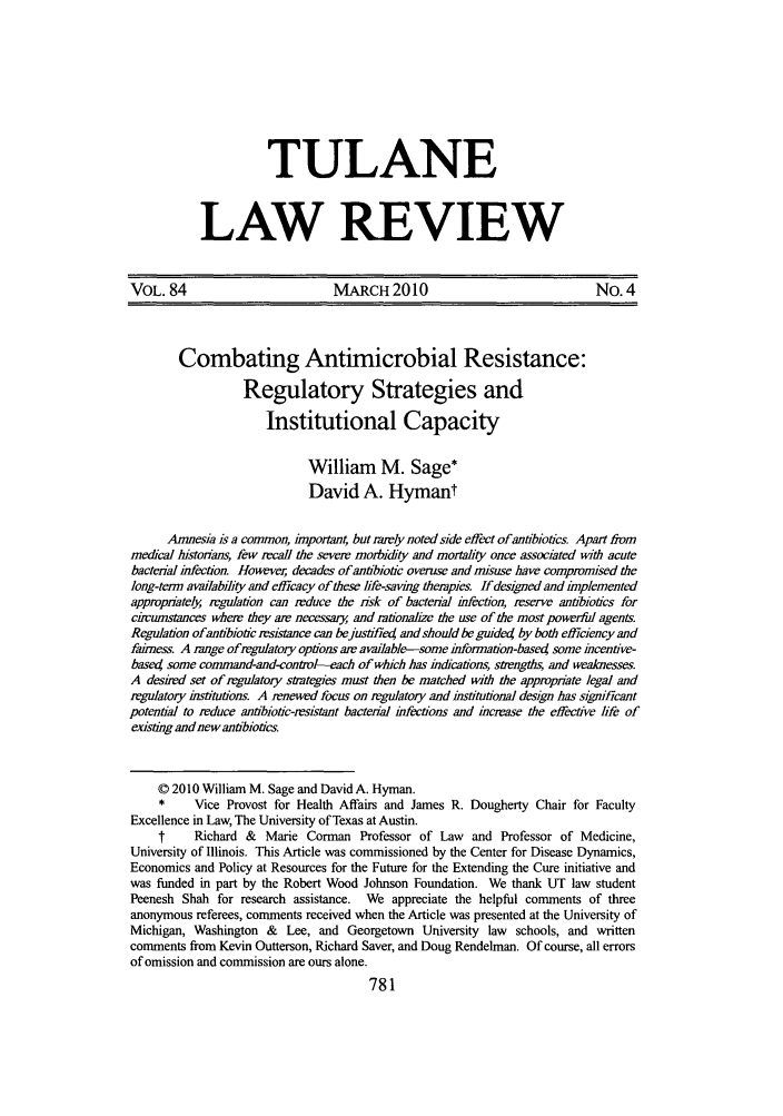 handle is hein.journals/tulr84 and id is 789 raw text is: TULANE
LAW REVIEW

VOL. 84                           MARCH2010                                  No. 4
Combating Antimicrobial Resistance:
Regulatory Strategies and
Institutional Capacity
William M. Sage*
David A. Hymant
Amnesia is a common, important, but rarely noted side effect of antibiotics. Apart from
medical histonans, few recall the severe morbidity and mortality once associated with acute
bacterial infection. However, decades of anibiotic overuse and misuse have compromised the
long-tenn availability and efficacy of these life-saving therapies. If designed and implemented
appropnately regulation can reduce the risk of bacterial infection, reserve antibiotics for
cirumstances where they are necessar, and rationalize the use of the most powerful agents
Regulation ofantibiotic resistance can bejustifie4 and should be guidetj by both efficiency and
fairness A range ofregulatory options air available-some information-based some incentive-
based some command-and-control--each of which has indications, s&engths, and wealesses.
A desired set of regulatory stategies must then be matched with the appropiate legal and
regulatory institutions. A renewed focus on regulatory and institutional design has significant
potential to reduce antibiotic-resistant bacterial infections and increase the effective life of
existing and new antibiotics.
© 2010 William M. Sage and David A. Hyman.
*     Vice Provost for Health Affairs and James R. Dougherty Chair for Faculty
Excellence in Law, The University of Texas at Austin.
t     Richard &   Marie Corman Professor of Law     and Professor of Medicine,
University of Illinois. This Article was commissioned by the Center for Disease Dynamics,
Economics and Policy at Resources for the Future for the Extending the Cure initiative and
was funded in part by the Robert Wood Johnson Foundation. We thank UT law student
Peenesh Shah for research assistance. We appreciate the helpful comments of three
anonymous referees, comments received when the Article was presented at the University of
Michigan, Washington & Lee, and Georgetown University law schools, and written
comments from Kevin Outterson, Richard Saver, and Doug Rendelman. Of course, all errors
of omission and commission are ours alone.


