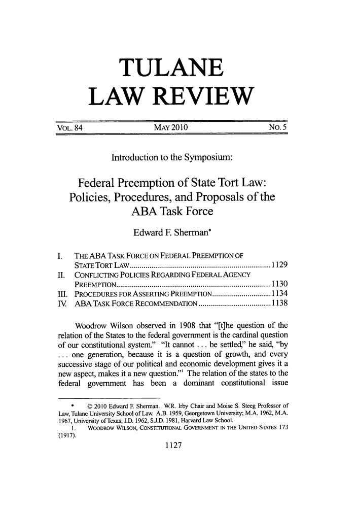 handle is hein.journals/tulr84 and id is 1139 raw text is: TULANE
LAW REVIEW

VOL. 84                     MAY2010                          No. 5
Introduction to the Symposium:
Federal Preemption of State Tort Law:
Policies, Procedures, and Proposals of the
ABA Task Force
Edward E Sherman*
I.   THE ABA TASK FORCE ON FEDERAL PREEMPTION OF
STATE  TORT  LAW   ........................................................................ 1129
II.  CONFLICTING POLICIES REGARDING FEDERAL AGENCY
PREEM PTION  ............................................................................... 1130
LI. PROCEDURES FORASSERTING PREEMPTION .............................. 1134
IV   ABA TASK FORCE RECOMMENDATION ..................................... 1138
Woodrow Wilson observed in 1908 that [t]he question of the
relation of the States to the federal government is the cardinal question
of our constitutional system. It cannot ... be settled, he said, by
... one generation, because it is a question of growth, and every
successive stage of our political and economic development gives it a
new aspect, makes it a new question.' The relation of the states to the
federal government has been a dominant constitutional issue
*    © 2010 Edward F. Sherman. WR. Irby Chair and Moise S. Steeg Professor of
Law, Tulane University School of Law. A.B. 1959, Georgetown University; M.A. 1962, M.A.
1967, University of Texas; J.D. 1962, S.J.D. 1981, Harvard Law School.
1.   WOODROW WILSON, CONSTITUTIONAL GOVERNMENT IN THE UNITED STATES 173
(1917).
1127



