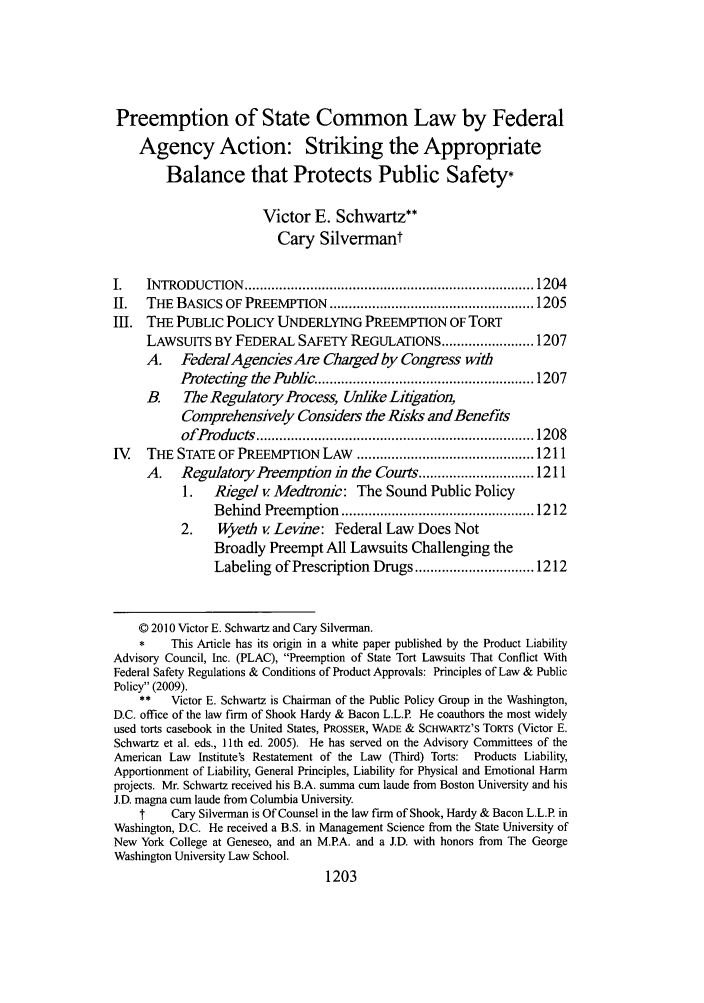 handle is hein.journals/tulr84 and id is 1215 raw text is: Preemption of State Common Law by Federal
Agency Action: Striking the Appropriate
Balance that Protects Public Safety-
Victor E. Schwartz**
Cary Silvermant
I.    INTRODUCTION     ........................................................................... 1204
II.   THE BASICS OF PREEMPTION ..................................................... 1205
III. THE PUBLIC POLICY UNDERLYING PREEMPTION OF TORT
LAWSUITS BY FEDERAL SAFETY REGULATIONS ........................ 1207
A. FedemlAgencies Are Charged by Congress with
Protecting the Public ........................................................ 1207
B.    The Regulatory Process, Unlike Litigaton,
Comprehensively Considers the Risks and Benefits
ofProducts   ........................................................................ 1208
IV    THE STATE OF PREEMPTION LAW .............................................. 1211
A.    Regulatory Preemption in the Courts .............................. 1211
1.   Riegel v Medtronic: The Sound Public Policy
Behind   Preem  ption  .................................................. 1212
2.    Wyeth v Levine: Federal Law Does Not
Broadly Preempt All Lawsuits Challenging the
Labeling of Prescription Drugs ............................... 1212
© 2010 Victor E. Schwartz and Cary Silverman.
*    This Article has its origin in a white paper published by the Product Liability
Advisory Council, Inc. (PLAC), Preemption of State Tort Lawsuits That Conflict With
Federal Safety Regulations & Conditions of Product Approvals: Principles of Law & Public
Policy (2009).
**   Victor E. Schwartz is Chairman of the Public Policy Group in the Washington,
D.C. office of the law firm of Shook Hardy & Bacon L.L.P. He coauthors the most widely
used torts casebook in the United States, PROSSER, WADE & SCHWARTZ'S TORTS (Victor E.
Schwartz et al. eds., 11 th ed. 2005). He has served on the Advisory Committees of the
American Law Institute's Restatement of the Law (Third) Torts:  Products Liability,
Apportionment of Liability, General Principles, Liability for Physical and Emotional Harm
projects. Mr. Schwartz received his B.A. summa cum laude from Boston University and his
J.D. magna cum laude from Columbia University.
f    Cary Silverman is Of Counsel in the law firm of Shook, Hardy & Bacon L.L.P in
Washington, D.C. He received a B.S. in Management Science from the State University of
New York College at Geneseo, and an M.PA. and a J.D. with honors from The George
Washington University Law School.
1203


