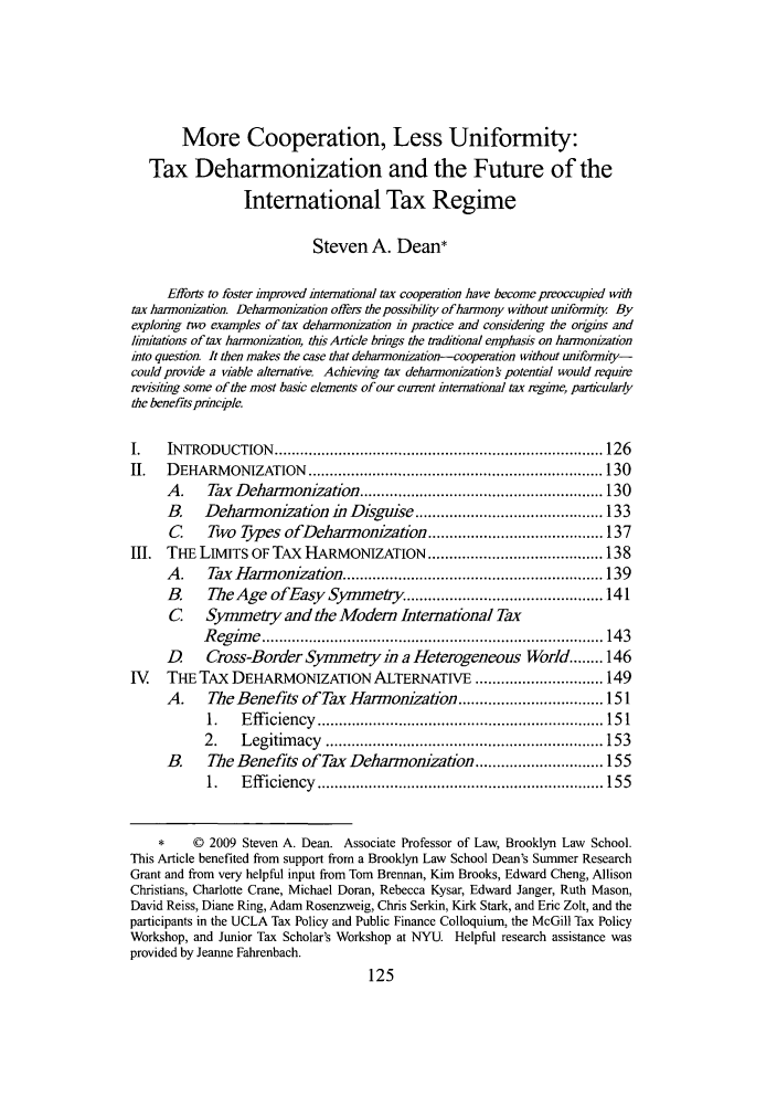 handle is hein.journals/tulr84 and id is 127 raw text is: More Cooperation, Less Uniformity:
Tax Deharmonization and the Future of the
International Tax Regime
Steven A. Dean*
Efforts to foster improved international tax coopertion have become preoccupied with
tax harmonization. Deharmonization offers the possibility of harmony without uniformity By
exploring two examples of tax deharrnoization in practice and considering the origins and
limitations of tax harmonization, this Article brings the tradftional emphasis on harmonization
into question. It then makes the case that deharmonization-cooperation without uniformniy-
could provide a viable alternative. Achieving tax deharmonization   potential would require
revisiting some of the most basic elements of our cunvnt international tax regime, particularly
the benefits prmciple.
I.    IN TRODUCTION    ............................................................................. 126
II.   D EHARM   ONIZATION    ..................................................................... 130
A.     Tax Daharmonization ......................................................... 130
B.    Deharmonization in Disgwuse ............................................ 133
C     Two Types ofDehanonization ......................................... 137
III. THE LIMITS OF TAx HARMONIZATION ......................................... 138
A.     Tax Harmonization ............................................................. 139
B.     The Age ofEasy Symmety .............................................. 141
C Symmetry and the Modern International Tax
R eg im e  ................................................................................ 14 3
D     Cross-Border Symmetry in a Heterogeneous World ........ 146
IV    THE TAX DEHARMONIZATION ALTERNATIVE .............................. 149
A.     The Benefits of Tax Harmonization .................................. 151
1.    E ff iciency  ................................................................... 15 1
2.    L egitim acy  ................................................................. 153
B.     The Benefits of Tax Deharmonizaton .............................. 155
1.    E ff iciency  ................................................................... 155
*     © 2009 Steven A. Dean. Associate Professor of Law, Brooklyn Law School.
This Article benefited from support from a Brooklyn Law School Dean's Summer Research
Grant and from very helpful input from Tom Brennan, Kim Brooks, Edward Cheng, Allison
Christians, Charlotte Crane, Michael Doran, Rebecca Kysar, Edward Janger, Ruth Mason,
David Reiss, Diane Ring, Adam Rosenzweig, Chris Serkin, Kirk Stark, and Eric Zolt, and the
participants in the UCLA Tax Policy and Public Finance Colloquium, the McGill Tax Policy
Workshop, and Junior Tax Scholar's Workshop at NYU. Helpful research assistance was
provided by Jeanne Fahrenbach.


