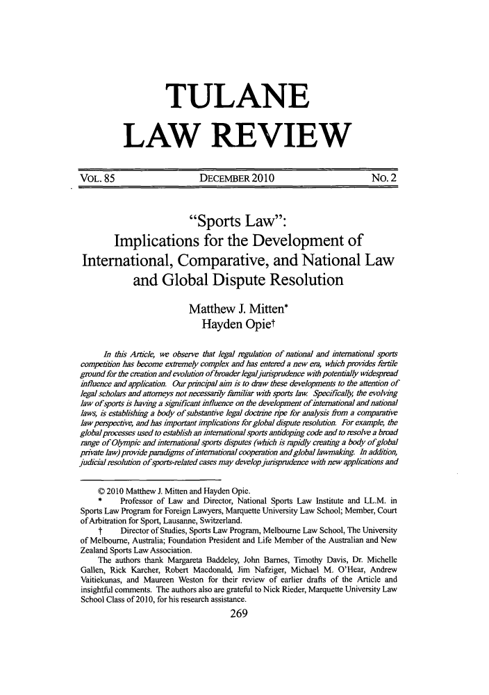 handle is hein.journals/tulr85 and id is 273 raw text is: TULANE
LAW REVIEW

VOL. 85                        DECEMBER2010                                No. 2
Sports Law:
Implications for the Development of
International, Comparative, and National Law
and Global Dispute Resolution
Matthew J. Mitten*
Hayden Opiet
In this Article, we observe that legal regulation of national and iternational sports
competition has become extremely complex and has entered a new ea, which provides fertile
gmund for the cration and evolution ofbroaderlegaljunsprudence with potentially widespread
influence and application. Our pnncipal ahn is to daw these developments to the attention of
legal scholars and attorneys not necessarily familiar with sports law Specifically the evolving
law ofsports is having a significant influence on the development ofinternational and national
laws, is establishing a body of substantive legal doctrine rpe for analysis fiam a comparative
law perspective, and has impoitant implications for global drspute resolution. For example, the
global processes used to establish an international sports antidoping code and to resolve a broad
range of Olympic and international sports dsputes (which is rapidly creating a body ofglobal
private law) provide paradgms of international cooperation andgloballawmaking In addition,
judicial resolution of sports-elated cases may develop jurisprudence with new applications and
0 2010 Matthew J. Mitten and Hayden Opie.
*     Professor of Law and Director, National Sports Law Institute and LL.M. in
Sports Law Program for Foreign Lawyers, Marquette University Law School; Member, Court
of Arbitration for Sport, Lausanne, Switzerland.
t     Director of Studies, Sports Law Program, Melbourne Law School, The University
of Melbourne, Australia; Foundation President and Life Member of the Australian and New
Zealand Sports Law Association.
The authors thank Margareta Baddeley, John Barnes, Timothy Davis, Dr. Michelle
Gallen, Rick Karcher, Robert Macdonald, Jim Naftiger, Michael M. O'Hear, Andrew
Vaitiekunas, and Maureen Weston for their review of earlier drafts of the Article and
insightful comments. The authors also are grateful to Nick Rieder, Marquette University Law
School Class of 2010, for his research assistance.
269


