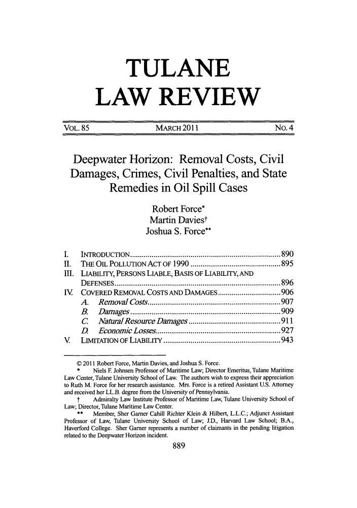 handle is hein.journals/tulr85 and id is 897 raw text is: TULANE
LAW REVIEW

VOL. 85                      MARCH 2011                            No. 4
Deepwater Horizon: Removal Costs, Civil
Damages, Crimes, Civil Penalties, and State
Remedies in Oil Spill Cases
Robert Force*
Martin Daviest
Joshua S. Force**
I.   INTRODUCTION.           ............................     ...... 890
II.  THE OIL POLLUTION ACT OF 1990 .......               .............895
III. LIABLITY, PERSONS LIABLE, BASIS OF LIABILITY, AND
DEFENSES           ........................................... 896
IV   COVERED REMOVAL COSTS AND DAMAGES .........               .........906
A.   Removal Costs      .......................           .....907
B.   Damages             ..........................        .....909
C    NaturalResource Damages .................. 911
D    Economic Losses..........................927
V    LIMITATION OF LIABILITY         ......................     .....943
C 2011 Robert Force, Martin Davies, and Joshua S. Force.
*    Niels F. Johnsen Professor of Maritime Law; Director Emeritus, Tulane Maritime
Law Center, Tulane University School of Law. The authors wish to express their appreciation
to Ruth M. Force for her research assistance. Mrs. Force is a retired Assistant U.S. Attorney
and received her LL.B. degree from the University of Pennsylvania.
t    Admiralty Law Institute Professor of Maritime Law, Tulane University School of
Law; Director, Tulane Maritime Law Center.
** Member, Sher Gamer Cahill Richter Klein & Hilbert, L.L.C.; Adjunct Assistant
Professor of Law, Tulane University School of Law; J.D., Harvard Law School; B.A.,
Haverford College. Sher Garner represents a number of claimants in the pending litigation
related to the Deepwater Horizon incident.
889


