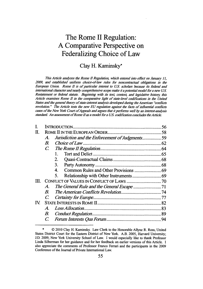handle is hein.journals/tulr85 and id is 57 raw text is: The Rome II Regulation:
A Comparative Perspective on
Federalizing Choice of Law
Clay H. Kaminsky*
This Article analyzes the Rome 11 Regulatio  which entered into effect on January 11,
2009, and estblished uniform choice-of-law rules for noncontractual obhgations in the
European Union. Rome H is of particular itemst to US scholars because its federal and
international carcter and nearly comprehensive scope make ita potential model fora new US
Restatement or federl statute. Beginng with its tex4 contex4 and legislative history this
Article examines Rome II i the comparative light of state-level codifications i the United
States and the general theory ofstate-interst analysis developed dung the Amenican conlicts
revolution. The Article tests the new EU reguation against the facts of influential conflicts
cases of the New York Court ofAppeals and argues that it performs well by an inteest-analysis
standard An assessmentofRomellasamodelfora US. codification concludes theAride.
I.   INTRODUCTION....................................... 56
II.   ROME II IN THE EUROPEAN ORDER.......................58
A.    Jurisdiedon and the Enforcement ofludgments............. 59
B.    Choice ofLaw.           .......................         .....62
C     The Rome HReguladon......................64
1.   Tort and Delict .......    ..................65
2.    Quasi-Contractual Claims..........                 ........68
3.   Party Autonomy       ........................68
4.    Common Rules and Other Provisions           .    ..........69
5.   Relationship with Other Instruments         ..    ...........69
111. CONFLICT OF VALUES IN CONFLICT OF LAWS ......               .........70
A.    The GeneralRule and the General Escape....................71
B.    The American Conflicts Revolution....................74
C     Certahity for Europe.     ...................... 77
IV    STATE INTERESTS IN ROME I..................                  .......... 82
A.    Loss Allocation..............                    ............... 83
B.    Conduct Regulation.....................89
C    Forum Interests Qua Forum............             ........... 94
*    © 2010 Clay H. Kaminsky. Law Clerk to the Honorable Allyne R. Ross, United
States District Court for the Eastern District of New York. A.B. 2005, Harvard University;
J.D. 2009, New York University School of Law. I would especially like to thank Professor
Linda Silberman for her guidance and for her feedback on earlier versions of this Article. I
also appreciate the comments of Professor Franco Ferrari and the participants in the 2009
Conference of the Journal of Private International Law.
55


