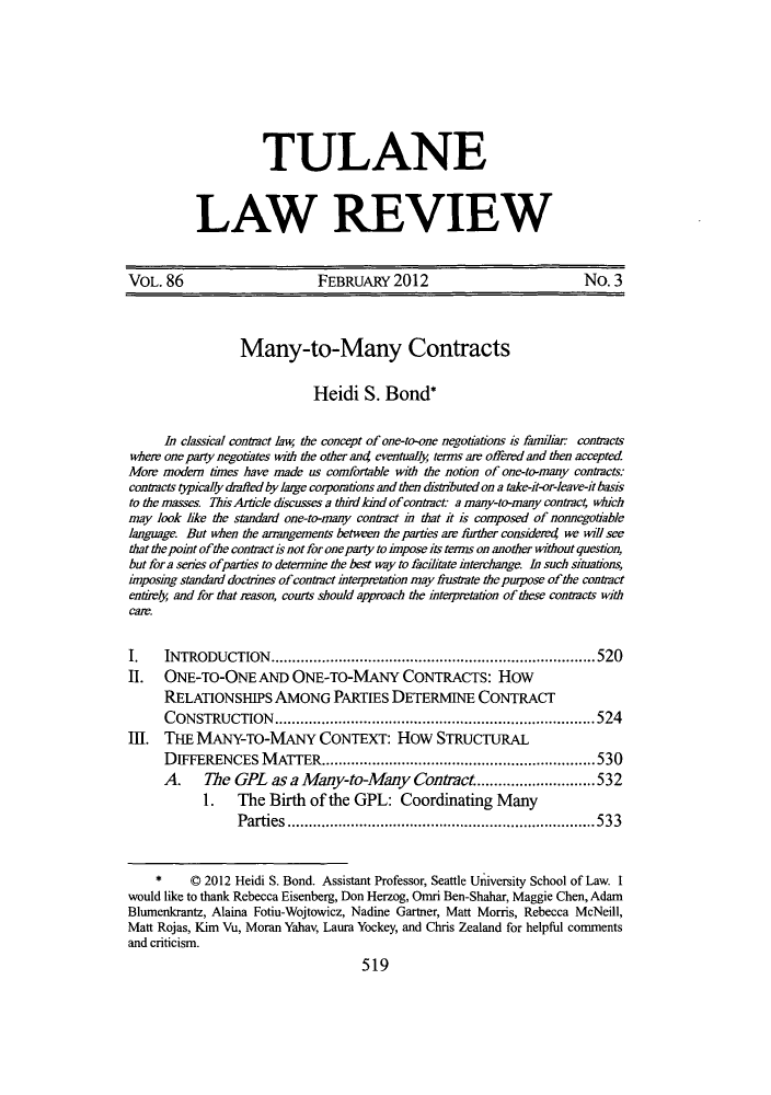 handle is hein.journals/tulr86 and id is 525 raw text is: TULANE
LAW REVIEW

VOL. 86                        FEBRUARY 2012                             No. 3
Many-to-Many Contracts
Heidi S. Bond*
In classical contract law the concept of one-to-one negotiations is familiar contracts
where one party negotiates with the other ant eventually terms air offered and then accepted
Mom modern times have made us comfortable with the notion of one-to-many contracts:
contracts typically drafled bylarge corporations and then disturbutedon a take-it-or-leave-it basis
to the masses. ThisArticle dhscusses a thrd and of contract: a many-to-many contract which
may look like the standard one-to-many contract in that it is composed of nonnegotiable
language But when the arrangements between the parties are further considered we will see
that the point ofthe contract is not for one party to impose its terms on another without question,
but fora series ofparties to determine the best way to facilitate interchange. In such situations,
inposig standard doctrines of contract interprrtation may frustrate the purpose of the contract
entrely and for that reason, courts should appmach the interpretation of these contracts with
Cam.
I.    INTRODUCTION          ..........................................520
II. ONE-TO-ONE AND ONE-TO-MANY CONTRACTS: How
RELATIONSHIPS AMONG PARTIES DETERMINE CONTRACT
CONSTRUCTION             ........................................524
III. THE MANY-TO-MANY CONTEXT: How STRUCTURAL
DIFFERENCES MATrER.............................530
A.    The GPL as a Many-to-Many Contract ....               ...........532
1. The Birth of the GPL: Coordinating Many
Parties.         ...........................        .....533
*     © 2012 Heidi S. Bond. Assistant Professor, Seattle University School of Law. I
would like to thank Rebecca Eisenberg, Don Herzog, Omri Ben-Shahar, Maggie Chen, Adam
Blumenkrantz, Alaina Fotiu-Wojtowicz, Nadine Gartner, Matt Morris, Rebecca McNeill,
Matt Rojas, Kim Vu, Moran Yahav, Laura Yockey, and Chris Zealand for helpful comments
and criticism.
519


