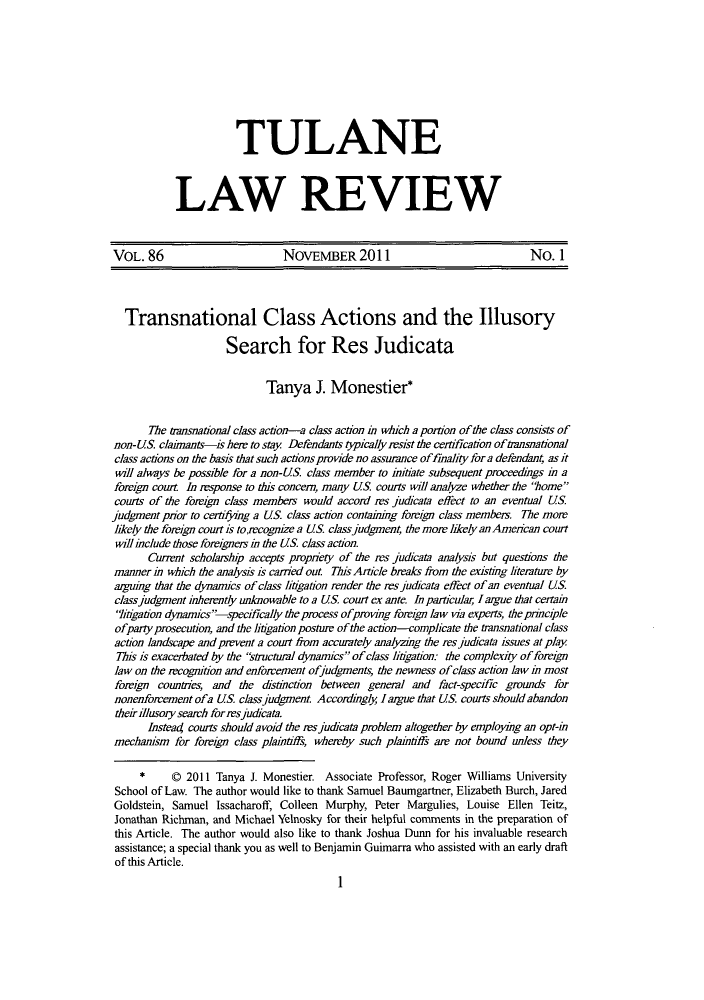 handle is hein.journals/tulr86 and id is 3 raw text is: TULANE
LAW REVIEW

VOL. 86                        NOVEMBER2011                                 No. 1
Transnational Class Actions and the Illusory
Search for Res Judicata
Tanya J. Monestier*
The transnational class action-a class action m which a portion of the class consists of
non-US claimants-is her to stay Defendants typically resist the certfication of tansnatonal
class actions on the basis that such actions provide no assurance offinality for a defendant, as it
will always be possible for a non-US. class member to initiate subsequent proceedings in a
foreign court. In response to this concem, many US courts will analyze whether the home
courts of the foreign class members would accord res judicata effect to an eventual US.
judgment prior to certifjing a US class action contaking foreign class members. The more
likely the foreign court is tolecognize a US. class judgment, the more likely an American court
will include those foreigners in the US class action.
Current scholaship accepts propnety of the res judicata analysis but questions the
manner in which the analysis is caried out. 772Ts Article breaks from the existing literature by
arguing that the dynamics of class litigation render the resjudicata effect of an eventual US
class judgment inherently unknowable to a US court ex ante. In particulai I argue that certain
liigation dynarmics-specifically the process ofproving foreign law via experts, the pririciple
ofparty prosecution, and the litigation posture of the action-complicate the transnational class
action landscape and prevent a court from accurately analyzing the res judicata issues at play
7his is exacerbated by the 'structural dynamics of class litigation: the complexity of foreign
law on the rcognition and enforcement ofjudgments, the newness of class action law in most
foreign countries, and the distnction between general and fact-specific grounds for
nonenforcement ofa US classjudgment Accordngly largue that US courts should abandon
their illusory search for rs judicata.
Instead courts should avoid the rsjudicata problem altogether by employing an opt-in
mechanism for foreign class plaintiffs, whereby such plaintiffs are not bound unless they
*     Q 2011 Tanya J. Monestier. Associate Professor, Roger Williams University
School of Law. The author would like to thank Samuel Baumgartner, Elizabeth Burch, Jared
Goldstein, Samuel Issacharoff, Colleen Murphy, Peter Margulies, Louise Ellen Teitz,
Jonathan Richman, and Michael Yelnosky for their helpful comments in the preparation of
this Article. The author would also like to thank Joshua Dunn for his invaluable research
assistance; a special thank you as well to Benjamin Guimarra who assisted with an early draft
of this Article.
1


