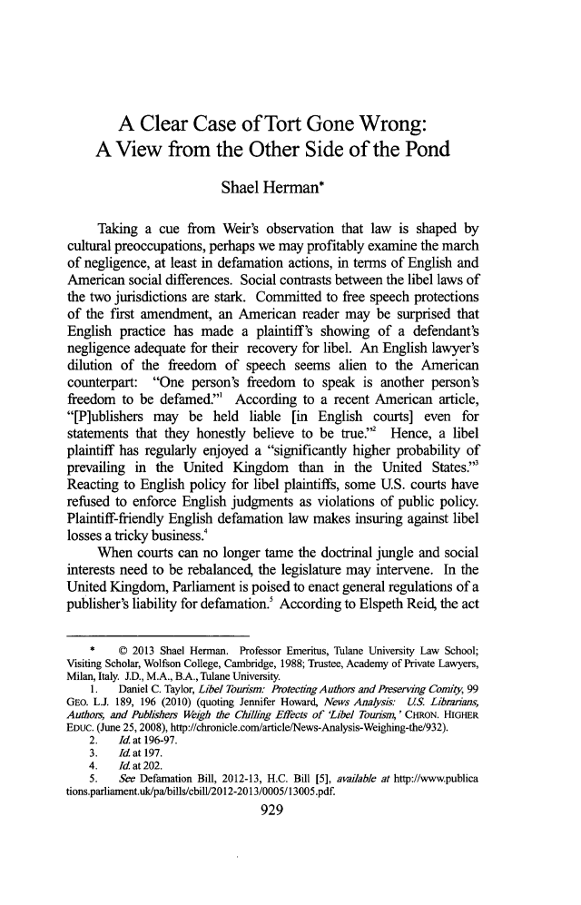 handle is hein.journals/tulr87 and id is 977 raw text is: A Clear Case of Tort Gone Wrong:
A View from the Other Side of the Pond
Shael Herman*
Taking a cue from Weir's observation that law is shaped by
cultural preoccupations, perhaps we may profitably examine the march
of negligence, at least in defamation actions, in terms of English and
American social differences. Social contrasts between the libel laws of
the two jurisdictions are stark. Committed to free speech protections
of the first amendment, an American reader may be surprised that
English practice has made a plaintiff's showing of a defendant's
negligence adequate for their recovery for libel. An English lawyer's
dilution of the freedom of speech seems alien to the American
counterpart: One person's freedom to speak is another person's
freedom to be defamed.' According to a recent American article,
[P]ublishers may be held liable [in English courts] even for
statements that they honestly believe to be true.2 Hence, a libel
plaintiff has regularly enjoyed a significantly higher probability of
prevailing in the United Kingdom than in the United States.'
Reacting to English policy for libel plaintiffs, some U.S. courts have
refused to enforce English judgments as violations of public policy.
Plaintiff-friendly English defamation law makes insuring against libel
losses a tricky business.!
When courts can no longer tame the doctrinal jungle and social
interests need to be rebalanced, the legislature may intervene. In the
United Kingdom, Parliament is poised to enact general regulations of a
publisher's liability for defamation.! According to Elspeth Reid, the act
* C 2013 Shael Herman. Professor Emeritus, Tulane University Law School;
Visiting Scholar, Wolfson College, Cambridge, 1988; Trustee, Academy of Private Lawyers,
Milan, Italy. J.D., M.A., B.A., Tulane University.
1.   Daniel C. Taylor, Libel Tourism: Protecting Authors and Preserving CoMity, 99
GEO. L.J. 189, 196 (2010) (quoting Jennifer Howard, News Analysis: US. Libimans,
Authors, and Publishers Weigh the Chilling Effects of 'Libel Tounsm,' CHRON. HIGHER
EDUC. (June 25, 2008), http://chronicle.com/article/News-Analysis-Weighing-the/932).
2.   Id. at 196-97.
3. Id at 197.
4.   Id at 202.
5.   See Defamation Bill, 2012-13, H.C. Bill [5], available at http://wwwpublica
tions.parliament.uk/pa/bills/cbill/2012-2013/0005/13005.pdf.
929



