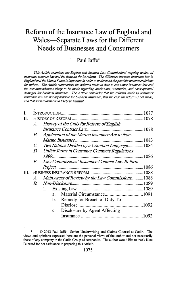 handle is hein.journals/tulr87 and id is 1141 raw text is: Reform of the Insurance Law of England and
Wales-Separate Laws for the Different
Needs of Businesses and Consumers
Paul Jaffe*
his Article examines the English and Scottish Law Commissions' ongoing review of
insurance contract law and the demand for its rform. The difference between insurance law in
England and the United States is important 6 order to understand the possible recommendations
for eform. The Article summanzes the reforms made to date to consumer insurnce law and
the recommendations likely to be made regardig disclosures, warranties, and consequential
damages for business insurance The Article concludes that the reforms made to consumer
insurance law are not appropriate for business insumnce, that the case for reform is not made,
and that such reform could likely be harmful
I.   INTRODUCTION.          ................................. 1077
II.  HISTORY OF REFORM          .................................. 1078
A.   History of the Calls for Reform ofEnglish
Insurance ContractLaw      ...............    .......... 1078
B.   Application of the Man7e Insurance Act to Non-
Marine Insurance..      ......................... 1083
C     Two Nations Divided by a Common Language.............. 1084
D Unfair Terms in Consumer Contracts Regulations
1999....................                        ............. 1086
E    Law Commissions'Insurance ContractLawReform
Project............            ..............     .....1 086
III. BUSINESS INSURANCE REFORM.         ................       ......1 088
A.   Main Areas ofReview by the Law Commissions.......... 1088
B.   Non-Disclosure.        .......................... 1089
1.   Existing Law ........................1 089
a.   Material Circumstance.......            ...... 091
b.   Remedy for Breach of Duty To
Disclose      ..................          ......1092
c.   Disclosure by Agent Affecting
Insurance      ....................... 1092
*    © 2013 Paul Jaffe. Senior Underwriting and Claims Counsel at Catlin. The
views and opinions expressed here are the personal views of the author and not necessarily
those of any company in the Catlin Group of companies. The author would like to thank Kate
Buzzard for her assistance in preparing this Article.
1075


