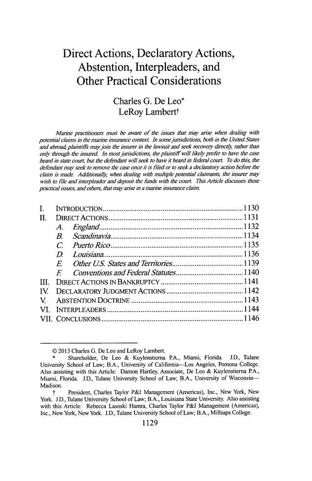 handle is hein.journals/tulr87 and id is 1195 raw text is: Direct Actions, Declaratory Actions,
Abstention, Interpleaders, and
Other Practical Considerations
Charles G. De Leo*
LeRoy Lambertt
Marie practitioners must be aware of the issues that may anse when dealing twth
potential clais in the marine insurance context. In some judsdictions, both in the United States
and abroad plaitiffs may join the hsurer i the lawsit and seek recovery directly rather than
only through the insured In most junsdictions, the plaintiff twI likely prefer to have the case
heard in state court, but the defendant will seek to have it heard in federal court. To do this, the
defendant may seek to remove the case once it is filed or to seek a declaratory action before the
claim is made. Additionally when dealig with multiple potential claimants, the insurer may
wish to file and interpleader and deposit the funds with the court. This Article discusses these
practical issues, and others, that may arise in a maine insurance claim.
I.    INTRODUCTION..            ......................................... 1130
I.   DIRECTACTIONS            ........................................ 1131
A.    England.           ............................... 1132
B.    Scandiavia         ......................       ........... 1134
C     Puerto Rico       ...............     .....         ....... 135
D     Louisiana.........           .     ...............       ...1 136
E     Other US. States and Tenitories...        ........        .... 139
E     Conventions and Federal Statutes.........            ......... 1140
III. DIRECT ACTIONS IN BANKRUPTCY                         ............. ......... 1141
IV    DECLARATORY JUDGMENT ACTIONS                         ............. ....... 1142
V     ABSTENTION DOCTRINE             .......................    ......1 143
VI. INTERPLEADERS             .........................................1144
VII. CONCLUSIONS             ........................................1146
C 2013 Charles G. De Leo and LeRoy Lambert.
* Shareholder, De Leo & Kuylenstierna P.A., Miami, Florida. J.D., Tulane
University School of Law; B.A., University of California-Los Angeles, Pomona College.
Also assisting with this Article: Damon Hartley, Associate, De Leo & Kuylenstierna PA.,
Miami, Florida. J.D., Tulane University School of Law; B.A., University of Wisconsin-
Madison.
t     President, Charles Taylor P&I Management (Americas), Inc., New York, New
York. J.D., Tulane University School of Law; B.A., Louisiana State University. Also assisting
with this Article: Rebecca Lasoski Hamra, Charles Taylor P&I Management (Americas),
Inc., New York, New York. J.D., Tulane University School of Law; B.A., Millsaps College.
1129


