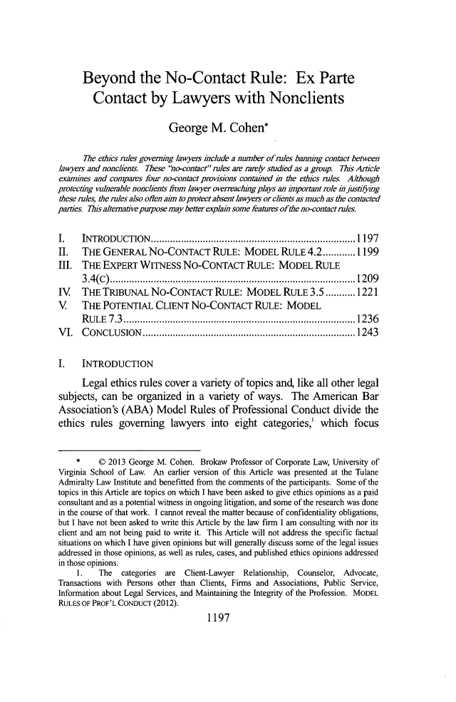 handle is hein.journals/tulr87 and id is 1263 raw text is: Beyond the No-Contact Rule: Ex Parte
Contact by Lawyers with Nonclients
George M. Cohen*
The ethics rules governig lawyers include a number ofrules banning contact between
lawyers and nonclien& These no-contact rules are rdrly studied as a group. This Article
exarmnes and compars four no-contact provisions contained in the ethics rules. Although
protectig vulnerable nonclients from lawyer overaching plays an important role in justifymg
these rules, the rules also often aim to protect absent lawyers or clients as much as the contacted
parties. his altemative purpose may better explai some featuirs ofthe no-contactrules.
I.    INTRODUCTION......     ....................... 1197
II.   THE GENERAL NO-CONTACT RULE: MODEL RULE 4.2............ 1199
III. THE EXPERT WITNESS No-CONTACT RULE: MODEL RULE
3.4(C).................................                            209
IV    THE TRIBUNAL NO-CONTACT RULE: MODEL RULE 3.5...........1221
V     THE POTENTIAL CLIENT No-CONTACT RULE: MODEL
RULE 7.3................................... 1236
VI. CONCLUSION                .............................          ...... 1243
I.    INTRODUCTION
Legal ethics rules cover a variety of topics and, like all other legal
subjects, can be organized in a variety of ways. The American Bar
Association's (ABA) Model Rules of Professional Conduct divide the
ethics rules governing lawyers into eight categories,' which focus
*    0 2013 George M. Cohen. Brokaw Professor of Corporate Law, University of
Virginia School of Law. An earlier version of this Article was presented at the Tulane
Admiralty Law Institute and benefitted from the comments of the participants. Some of the
topics in this Article are topics on which I have been asked to give ethics opinions as a paid
consultant and as a potential witness in ongoing litigation, and some of the research was done
in the course of that work. I cannot reveal the matter because of confidentiality obligations,
but I have not been asked to write this Article by the law firm I am consulting with nor its
client and am not being paid to write it. This Article will not address the specific factual
situations on which I have given opinions but will generally discuss some of the legal issues
addressed in those opinions, as well as rules, cases, and published ethics opinions addressed
in those opinions.
1.   The   categories  are  Client-Lawyer Relationship, Counselor, Advocate,
Transactions with Persons other than Clients, Firms and Associations, Public Service,
Information about Legal Services, and Maintaining the Integrity of the Profession. MODEL
RULES OF PROF'L CONDUCT (2012).
1197


