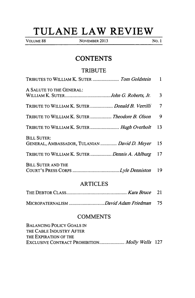 handle is hein.journals/tulr88 and id is 1 raw text is: TULANE LAW REVIEW
VOLUME 88           NOVEMBER 2013               No. 1
CONTENTS
TRIBUTE
TRIBUTES TO WILLIAM K. SUTER ........... Tom Goldstein  1
A SALUTE TO THE GENERAL:
WILLIAM K. SUTER................... John G. Roberts, Jr.  3
TRIBUTE TO WILLIAM K. SUTER.......... DonaldB. Venilli  7
TRIBUTE TO WILLIAM K. SUTER ......... Theodore B. Olson  9
TRIBUTE TO WILLIAM K. SUTER.. .......... Hugh Overholt 13
BILL SUTER:
GENERAL, AMBASSADOR, TULANIAN....... DavidD. Meyer  15
TRIBUTE TO WILLIAM K. SUTER ......... Dennis A. Ahlburg  17
BILL SUTER AND THE
COURT'S PRESS CORPS  .....................Lyle Denniston  19
ARTICLES
THE DEBTOR CLASS..    ........................ Kara Bruce  21
MICROPATERNALISM   ...............DavidAdam Fiedman  75
COMMENTS
BALANCING POLICY GOALS IN
THE CABLE INDUSTRY AFTER
THE EXPIRATION OF THE
EXCLUSIVE CONTRACT PROHIBITION..... ...... Molly Wells 127


