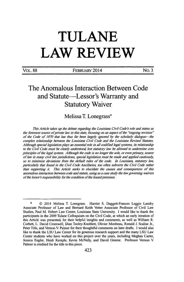 handle is hein.journals/tulr88 and id is 471 raw text is: TULANE
LAW REVIEW

VOL. 88                         FEBRUARY 2014                                No. 3
The Anomalous Interaction Between Code
and Statute-Lessor's Warranty and
Statutory Waiver
Melissa T. Lonegrass*
7Tis Article takes up the debate regarding the Louisiana Cil Code s role and status as
the foremost soure ofprivate law i this state, focusing on an aspect of the ongoing revision
of the Code of 1870 that has thus far been largely ignored by the scholarly dalogu~e
complex relationship between the Louisiana Civil Code and the Louisiana Revised Statutes.
Although special legislation plays an essential role in all codfied legal systems, its relationship
to the Civdl Code must be clearly understood lest statutory law be allowed to undeinhe core
principles of the legal system Although the code is no longer the sole, or even prnmary souwe
oflaw i many civ lawjusdictions, special legislation must be made and applied cautiously
so to minimize deviations from the default rules of the code. In Louisiana, statutory law,
particularly that found in the Civil Code Ancillaries, too ofien subverts the Civil Code rather
than supporting it. This Article seeks to elucidate the causes and consequences of this
anomalous interaction between code and statute, ushigas a case study the law governig wivers
ofthe lessork rsponsibility for the condition ofthe leased premises.
*     0  2014 Melissa T Lonegrass. Harriet S. Daggett-Frances Leggio Landry
Associate Professor of Law and Bernard Keith Vetter Associate Professor of Civil Law
Studies, Paul M. Hebert Law Center, Louisiana State University. I would like to thank the
participants in the 2009 Tulane Colloquium on the Civil Code, at which an early iteration of
this Article was presented, for their helpful insights and comments, as well as William R.
Corbett, L. David Cromwell, Dian Tooley-Knoblett, Olivier Mor6teau, Ronald J. Scalise Jr.,
Peter Title, and Vernon V Palmer for their thoughtful comments on later drafts. I would also
like to thank the LSU Law Center for its generous research support and the many LSU Law
Center students who have worked on this project over the years, including Meghan Carter,
Jessica Engler, Heidi Kemple, Kevin McNally, and David Greene. Professor Vernon V
Palmer is credited for the title to this piece.
423



