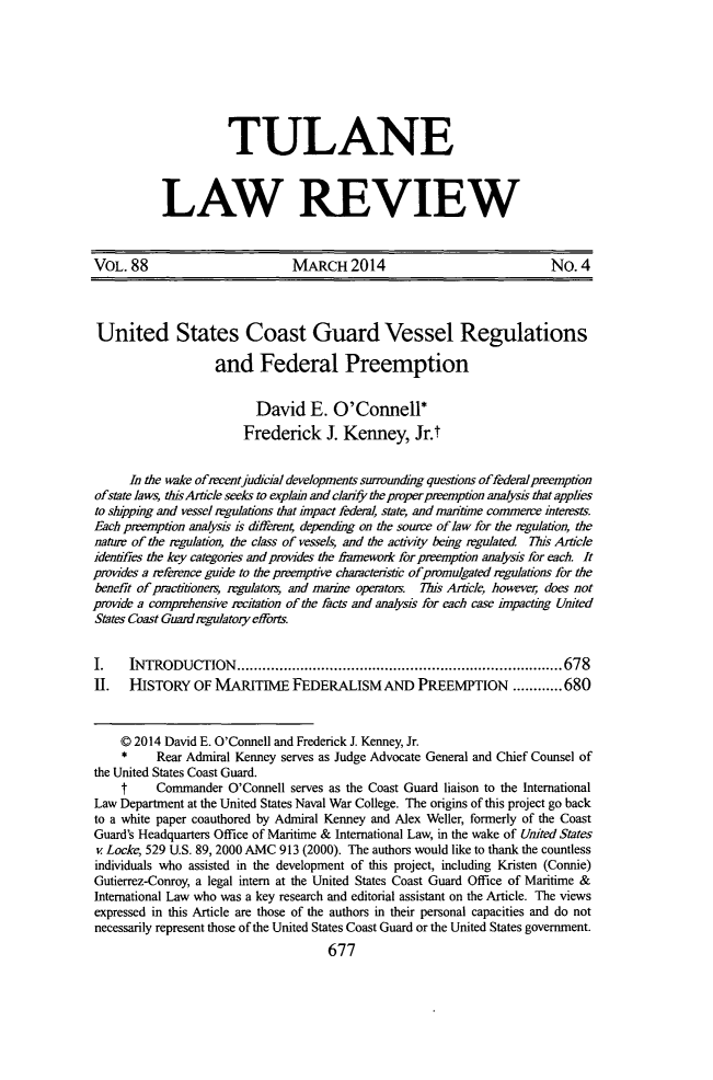 handle is hein.journals/tulr88 and id is 733 raw text is: TULANE
LAW REVIEW

VOL. 88                         MARCH 2014                                No. 4
United States Coast Guard Vessel Regulations
and Federal Preemption
David E. O'Connell*
Frederick J. Kenney, Jr.t
In the wake ofrecentjudicial developments surroundig questions offederal preemption
ofstate laws, thisArticle seeks to explain and clarify the proper preemption analysis that applies
to shippmg and vessel regulations that inpact federal, state, and maritime commerce interests.
Each preemption analysis is dffeeni depending on the source of law for the regulation, the
natur of the regulation, the class of vessels, and the activity being regulated This Article
identifies the key categories and pmvides the fiamewonk for preemption analysis for each. It
provides a reference guide to the preemptive chaactenstic ofpromulgated regulations for the
benefit of practitioners, mgulators, and marine operators. This Article, however does not
provide a comprehensive recitation of the facts and analysis for each case knpactmg United
States Coast Guard regulatory efforts.
I.    INTRODUCTION.......................................... 678
II.   HISTORY OF MARITIME FEDERALISM AND PREEMPTION ............680
Q 2014 David E. O'Connell and Frederick J. Kenney, Jr.
*     Rear Admiral Kenney serves as Judge Advocate General and Chief Counsel of
the United States Coast Guard.
f     Commander O'Connell serves as the Coast Guard liaison to the International
Law Department at the United States Naval War College. The origins of this project go back
to a white paper coauthored by Admiral Kenney and Alex Weller, formerly of the Coast
Guard's Headquarters Office of Maritime & International Law, in the wake of United States
v Locke, 529 U.S. 89, 2000 AMC 913 (2000). The authors would like to thank the countless
individuals who assisted in the development of this project, including Kristen (Connie)
Gutierrez-Conroy, a legal intern at the United States Coast Guard Office of Maritime &
International Law who was a key research and editorial assistant on the Article. The views
expressed in this Article are those of the authors in their personal capacities and do not
necessarily represent those of the United States Coast Guard or the United States government.
677


