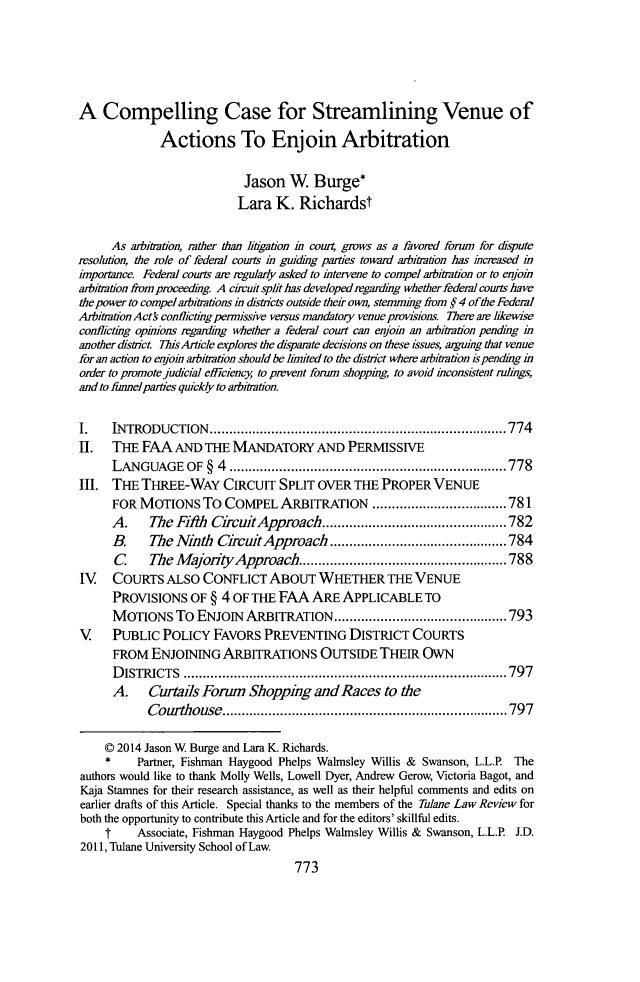 handle is hein.journals/tulr88 and id is 829 raw text is: A Compelling Case for Streamlining Venue of
Actions To Enjoin Arbitration
Jason W Burge*
Lara K. Richardst
As arbitration, rather than ligation in cowr4 grows as a favored forum for dripute
resolution, the role of federal courts i guiding parties toward arbitration has incrased in
importance Federal courts are regularly asked to intervene to compel arbitration or to enjoin
arbitration from proceeding. A cicuit split has developed regardng whether federa couts have
the power to compel arbitrations in districts outside their own, stemming from § 4 ofthe Federal
ArbitrationActs conflicting pernissive versus mandatory venue provisions. There a hkewise
conlicting opinions regarding whether a federal court can enjoin an arbitration pending in
another district ThisArticle explores the disparate decisions on these issues, arguing that venue
for an action to enjoin arbitration should be imited to the district where arbitration ispending m
order to promote judicial efficiency to pmvent forum shopping, to avoid incorsistent rulings,
and to funnel parties quickly to arbitration.
I.    INTRODUCTION.             .................................     .....774
II. THE FAA AND THE MANDATORY AND PERMISSIVE
LANGUAGEOF§4 ...................................778
III. THE THREE-WAY CIRCUIT SPLIT OVER THE PROPER VENUE
FOR MOTIONS To COMPEL ARBITRATION ..........                  ...........781
A.    The Fih CircuitApproach..          ...................782
B.    The NAith CircuitApproach        ..................784
C     The MajolityApproach..         ......................788
IV COURTS ALSO CONFLICT ABouT WHETHER THE VENUE
PROVISIONS OF § 4 OF THE FAA ARE APPLICABLE TO
MOTIONS To ENJOIN ARBITRATION.............                    ..........793
V PUBLIC POLICY FAVORS PREVENTING DISTRICT COURTS
FROM ENJOINING ARBITRATIONS OUTSIDE THEIR OWN
DISTRICTS           .........................................797
A. Curtails Forum Shopping and Races to the
Courthouse.          ..............................797
© 2014 Jason W Burge and Lara K. Richards.
* Partner, Fishman Haygood Phelps Walmsley Willis & Swanson, L.L.P. The
authors would like to thank Molly Wells, Lowell Dyer, Andrew Gerow, Victoria Bagot, and
Kaja Stamnes for their research assistance, as well as their helpful comments and edits on
earlier drafts of this Article. Special thanks to the members of the Tulane Law Review for
both the opportunity to contribute this Article and for the editors' skillful edits.
t     Associate, Fishman Haygood Phelps Walmsley Willis & Swanson, L.L.P J.D.
2011, Tulane University School of Law.
773


