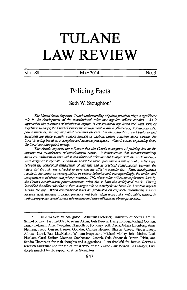 handle is hein.journals/tulr88 and id is 911 raw text is: TULANE
LAW REVIEW

VOL. 88                           MAY 2014                                No. 5
Policing Facts
Seth W Stoughton*
The United States Suprme Courth understandmg ofpolice practces plays a simficant
role in the development of the constitutional rules that regulate officer conduct. As it
approaches the questions of whether to engage in constitutional regulation and what form of
regulation to adopt; the Court discusses the environment in which officeis act describes specific
police practices, and explains what motivates officers. Yet the majority of the Court factual
assertions are made entirely without support or citation, rsing concerns about whether the
Court is acting based on a complete and accurate perweption. When it comes to polichig facts,
the Court too often gets it wrong.
This Article explors the influence that the Courth conception of polichig has on the
creation and modification of constitutional nons. It demonstrates that misundestandigs
about law enforementhave led to constitutional rules that fail to ahgn with the world that they
were designed to rgulate. Confusion about the facts upon which a rule is built creates a gap
between the conceptual justifcation of the rule and its practical consequences, between the
effect that the rule was intended to have and the effect it actualy ha. Thus, misalignment
results in the under- or overrgdation of officer behavior an4 corespondngly the under- and
overprotection ofliberty and pivacy inteests. This observation offers one explanation for why
the Courts constitutional pronouncements often fal to have the anticipated result Having
identified the effects that follow frm basing a rule on a faulty factual prmise, I explore ways to
narrow the gap. When constitutional rules are predicated on emprical information, a mor
accurate understanding ofpolice pactices will better align those rules with reality leading to
both more prcise constitutional rule making and mom efficacious liberty protections.
*     © 2014 Seth W  Stoughton. Assistant Professor, University of South Carolina
School of Law. I am indebted to Amna Akbar, Josh Bowers, Darryl Brown, Michael Coenen,
James Coleman, Anne Coughlin, Elisabeth de Fontenay, Seth Davis, Avlana Eisenberg, Anne
Fleming, Jacob Gersen, Lauryn Gouldin, Carissa Hessick, Sharon Jacobs, Nicola Lacey,
Adriaan Lanni, Paul MacMahon, William Magnuson, Michael Morley, John Muller, Leah
Plunkett, Carol Steiker, Matthew Stephenson, Jeannie Suk, Susannah Barton Tobin, and
Sandra Thompson for their thoughts and suggestions. I am thankful for Jessica Gorman's
research assistance and for the editorial work of the Tulane Law Review. As always, I am
deeply grateful for the support of Alisa Stoughton.
847


