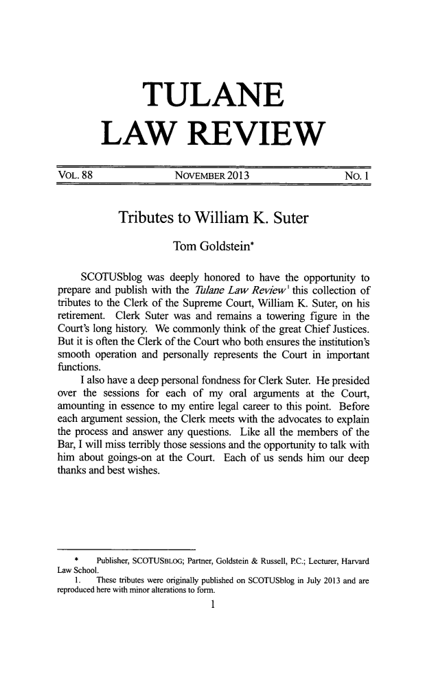 handle is hein.journals/tulr88 and id is 13 raw text is: TULANE
LAW REVIEW

VOL. 88                 NOvEMBER 2013                       No. 1
Tributes to William K. Suter
Tom Goldstein*
SCOTUSblog was deeply honored to have the opportunity to
prepare and publish with the Tulane Law Review' this collection of
tributes to the Clerk of the Supreme Court, William K. Suter, on his
retirement. Clerk Suter was and remains a towering figure in the
Court's long history. We commonly think of the great Chief Justices.
But it is often the Clerk of the Court who both ensures the institution's
smooth operation and personally represents the Court in important
functions.
I also have a deep personal fondness for Clerk Suter. He presided
over the sessions for each of my oral arguments at the Court,
amounting in essence to my entire legal career to this point. Before
each argument session, the Clerk meets with the advocates to explain
the process and answer any questions. Like all the members of the
Bar, I will miss terribly those sessions and the opportunity to talk with
him about goings-on at the Court. Each of us sends him our deep
thanks and best wishes.
*    Publisher, SCOTUSBLOG; Partner, Goldstein & Russell, PC.; Lecturer, Harvard
Law School.
1.  These tributes were originally published on SCOTUSblog in July 2013 and are
reproduced here with minor alterations to form.
1


