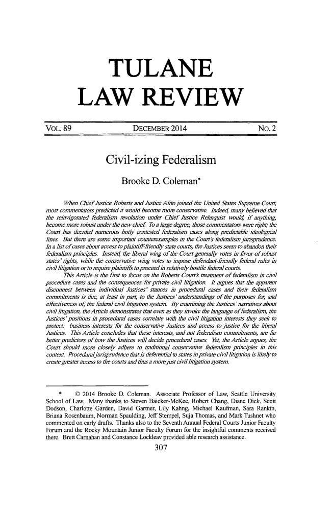 handle is hein.journals/tulr89 and id is 335 raw text is: 







            TULANE


LAW REVIEW


VOL. 89                          DECEMBER 2014                                 No. 2



                       Civil-izing Federalism

                             Brooke D. Coleman*

       When Chief Justice Roberts and Justice Alto joined the United States Supreme Court
most commentators predicted it would become more conservative. Indeed many believed that
the reinvigorated federalism revolution under Chief Justice Rehnquist would if anything,
become more robust under the new chief To a large degree, those commentators were right; the
Court has decided numerous hotly contested federalism cases along predictable ideological
lines But there are some important counterexamples in the Courts federalism junsprudence.
In a list of cases about access to plaintiff-friendly state courts, the Justices seem to abandon their
federalism principles. Instead the liberal wing of the Court generally votes in favor of robust
states' rights, while the conservative wing votes to impose defendant-frendly federal rules in
civil litigation or to require plaintiffs toproceedin relatively hostile federal courts.
       This Article is the t-rst to focus on the Robem  Courts treaunent of federalism in civil
procedure cases and the consequences for private civil litigation. It argues that the apparent
disconnect between individual Justices' stances in procedural cases and their federalism
commiments is due, at least in part, to the Justices' understandings of the puiposes for, and
effectiveness of, the federal civil litigation system. By examining the Justices'nanatives about
civil lingation, the Article demonstrates that even as they invoke the language offederaism, the
Justices'positions in procedural cases correlate with the ciil litigation interests they seek to
protect business interests for the conservative Justices and access to justice for the liberal
Justices. Ths Artcle concludes that these interests, and not federalism commitments, are far
better predictors of how the Justices will decide procedural cases. Yet, the Article argues, the
Court should more closely adhere to traditional conservative federalism principles in this
context. Procedumljurisprudence that is deferential to states inprivate civil litigation is likely to
create greater access to the courts and thus a more just civil litigation system.


     *     © 2014 Brooke D. Coleman. Associate Professor of Law, Seattle University
School of Law. Many thanks to Steven Baicker-McKee, Robert Chang, Diane Dick, Scott
Dodson, Charlotte Garden, David Gartner, Lily Kahng, Michael Kaufman, Sara Rankin,
Briana Rosenbaum, Norman Spaulding, Jeff Stempel, Suja Thomas, and Mark Tushnet who
commented on early drafts. Thanks also to the Seventh Annual Federal Courts Junior Faculty
Forum and the Rocky Mountain Junior Faculty Forum for the insightful comments received
there. Brett Carnahan and Constance Lockleav provided able research assistance.


