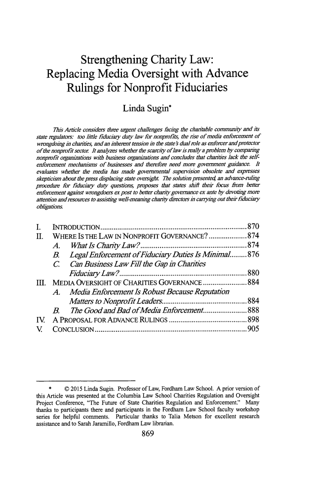 handle is hein.journals/tulr89 and id is 927 raw text is: 





                Strengthening Charity Law:
    Replacing Media Oversight with Advance

           Rulings for Nonprofit Fiduciaries

                              Linda Sugin*

      This Article considers the urgent challenges facing the chantable community and its
state regulators. too little fiduciary duty law for nonprofits, the nse of media enforcement of
wrongdoing in chanties, and an inherent tension in the statefs dual role as enforcer and protector
of the nonprofit sector It analyzes whether the scarcity oflaw is realy a problem by comparing
nonproit organizations with business organizations and concludes that charities lack the self-
enforcement mechanisms of businesses and therefore need more government guidance. It
evaluates whether the media has made governmental supervision obsolete and expresses
skepticism about the press displacing state oversight The solution presentet an advance-ruling
procedure for fiduciary duty questions, proposes that states shifi their focus from better
enforcement against wrongdoers ex post to better charity governance ex ante by devoting more
attention and resources to assisting well-meaning charity directors in carying out their fiduciary
obligations.

I.    INTRODUCTION    ............................................................................. 870
II.   WHERE IS THE LAW IN NONPROFIT GOVERNANCE? .................... 874
      A.    What Is ChaiiiyLaw? ........................................................ 874
      B.    LegalEnforcement ofFiduciary Duties Is Minima ........ 876
      C     Can Business LawFill the Gap in Chanties
           Fiduciary  Law ? ................................................................... 880
III.  MEDIA OVERSIGHT OF CHARITIES GOVERNANCE ....................... 884
      A. Media Enforcement Is Robust Because Reputation
           Matters to Nonprofit Leaders ............................................ 884
      B.    The GoodandBadofMeda Enforcement ...................... 888
IV    A PROPOSAL FOR ADVANCE RULINGS ......................................... 898
V     C ONCLUSION   ................................................................................ 905






     *    © 2015 Linda Sugin. Professor of Law, Fordham Law School. A prior version of
this Article was presented at the Columbia Law School Charities Regulation and Oversight
Project Conference, The Future of State Charities Regulation and Enforcement. Many
thanks to participants there and participants in the Fordham Law School faculty workshop
series for helpful comments. Particular thanks to Talia Metson for excellent research
assistance and to Sarah Jaramillo, Fordham Law librarian.


