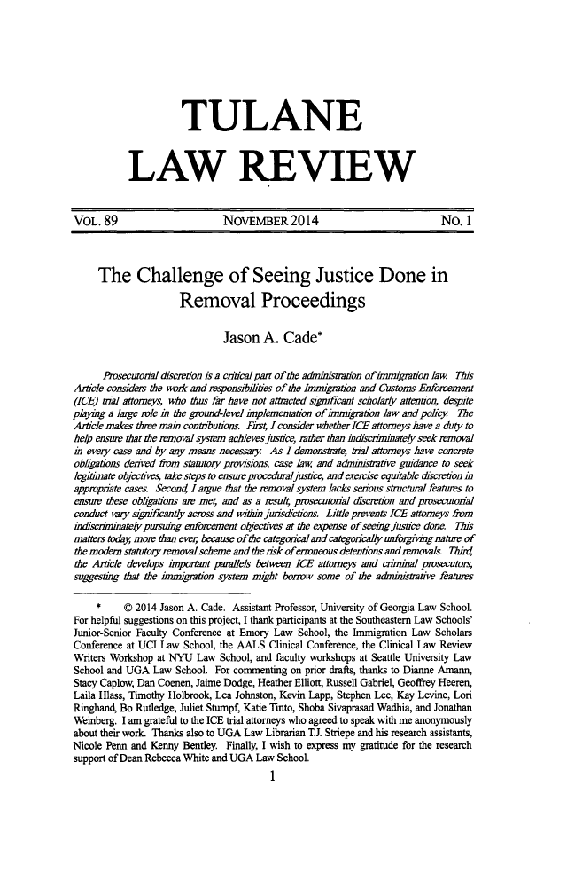 handle is hein.journals/tulr89 and id is 11 raw text is: 






           TULANE


LAW REVIEW


VOL. 89                        NOvEMBER2014                                 No. 1



     The Challenge of Seeing Justice Done in
                      Removal Proceedings

                               Jason A. Cade*

      Prosecutonal dscretion is a citical part of the admimstration of iinmigration law This
Article considers the work and responsibihites of the Immigration and Customs Enforcement
(ICE) Wial attorneys, who thus far have not attracted signiricant scholarly attention, despite
playing a large role in the ground-level implementation of immigaton law and policy  The
Article makes three main contributions. Fifst, I consider whether ICE attorneys have a duty to
help ensure that the removal system achieves justice, rather than indiscriminately seek removal
in every case and by any means necessary As I demonstrate, trial attorneys have concrete
obligations derived from statutory provisions, case law, and administrative guidance to seek
legitimate objectives, take steps to ensure proceduraljustice, and exercise equitable discretion in
appropriate cases Secon4 I argue that the removal system lacks serious structural features to
ensure these obligations are me and as a resul prosecutorial discretion and prosecutorinal
conduct vary significanty across and within juis&'ctions. Little prevents ICE attorneys from
indiscriminately pursuing enforcement objectives at the expense of seeing justice done. Tlus
matters today, more than ever, because of the categorical and categorically unforgiving nature of
the modern statutory removal scheme and the risk oferroneous detentions andremovals. Thr
the Article develops important parallels between ICE attorneys and criminal prosecutors,
suggesting that the immigration system might borrow some of the adniistrative features

     *     © 2014 Jason A. Cade. Assistant Professor, University of Georgia Law School.
For helpful suggestions on this project, I thank participants at the Southeastern Law Schools'
Junior-Senior Faculty Conference at Emory Law School, the Immigration Law Scholars
Conference at UCI Law School, the AALS Clinical Conference, the Clinical Law Review
Writers Workshop at NYU Law School, and faculty workshops at Seattle University Law
School and UGA Law School. For commenting on prior drafts, thanks to Dianne Amann,
Stacy Caplow, Dan Coenen, Jaime Dodge, Heather Elliott, Russell Gabriel, Geoffrey Heeren,
Laila Hlass, Timothy Holbrook, Lea Johnston, Kevin Lapp, Stephen Lee, Kay Levine, Lori
Ringhand, Bo Rutledge, Juliet Stumpf, Katie Tinto, Shoba Sivaprasad Wadhia, and Jonathan
Weinberg. I am grateful to the ICE trial attorneys who agreed to speak with me anonymously
about their work. Thanks also to UGA Law Librarian T.J. Striepe and his research assistants,
Nicole Penn and Kenny Bentley. Finally, I wish to express my gratitude for the research
support of Dean Rebecca White and UGA Law School.


