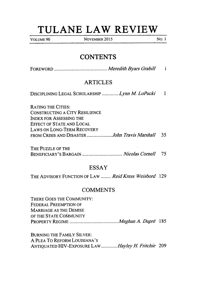 handle is hein.journals/tulr90 and id is 1 raw text is: 




   TULANE LAW REVIEW
VOLUME 90           NOVEMBER 2015             No. 1


                  CONTENTS

FOREWORD .......................................... M eredith Byars Grabill  i

                    ARTICLES

DISCIPLINING LEGAL SCHOLARSHIP ............. Lynn M LoPucki  1

RATING THE CITIES:
CONSTRUCTING A CITY RESILIENCE
INDEX FOR ASSESSING THE
EFFECT OF STATE AND LOCAL
LAWS ON LONG-TERM RECOVERY
FROM CRISIS AND DISASTER .................... John Travis Marshall 35

THE PUZZLE OF THE
BENEFICIARY'S BARGAIN ................................ Nicolas Comell 75

                      ESSAY
THE ADVISORY FUNCTION OF LAW ........ ReidKress Weisbord 129

                   COMMENTS
THERE GOES THE COMMUNITY:
FEDERAL PREEMPTION OF
MARRIAGE AS THE DEMISE
OF THE STATE CO&IMUNITY
PROPERTY REGIME ....................................... Meghan A. DupM  185

BURNING THE FAMILY SILVER:
A PLEA To REFORM LOUISIANA'S
ANTIQUATED HIV-EXPOSURE LAW ............. HayleyH Fitchie 209


