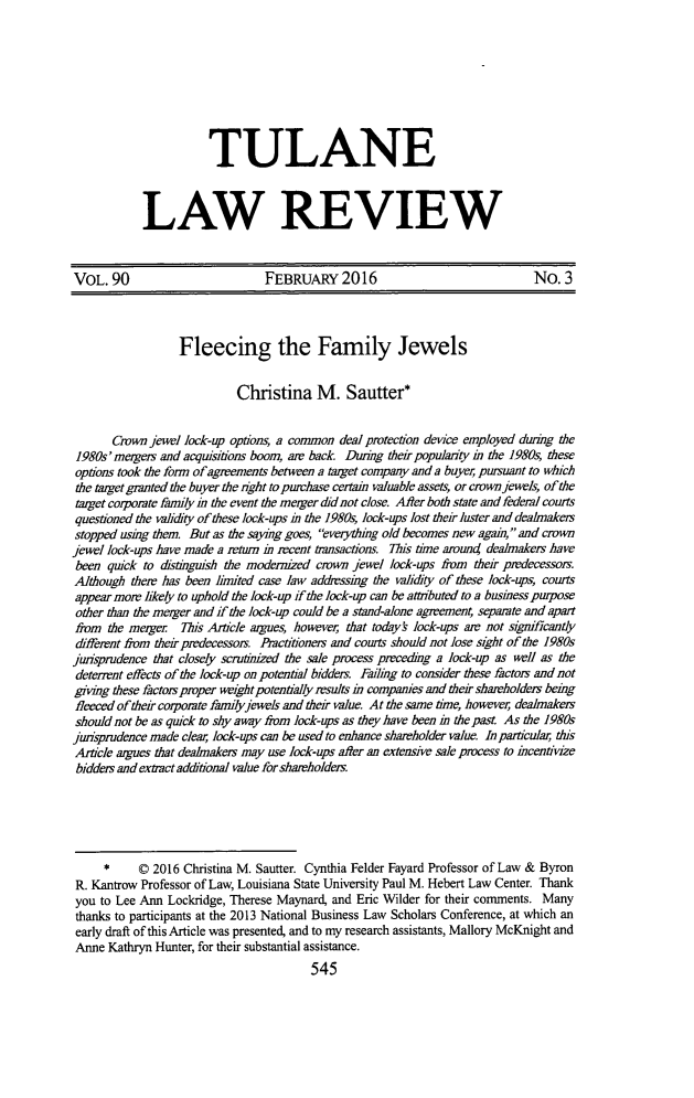handle is hein.journals/tulr90 and id is 585 raw text is: 








           TULANE



LAW REVIEW


VOL. 90                         FEBRUARY 2016                                No. 3



                  Fleecing the Family Jewels


                            Christina M. Sautter*


       Crown jewel lock-up options, a common deal protection device employed durng the
 1980s'mergers and acquisitions boom, are back Duuing their popularity in the 1980s, these
 options took the form of agreements between a target company and a buyer, pursuant to which
 the target granted the buyer the right to purchase certain valuable assets, or crownjewels, of the
 target corporate family in the event the merger did not close. Alter both state and federal courts
 questioned the validiy of these lock-ups in the 1980s, lock-ups lost their luster and dealmakers
 stopped using them. But as the saying goes, everything old becomes new again, and crown
jewel lock-ups have made a return in recent transactions. Th7is time around dealmakers have
been quick to distinguish the modernized crown jewel lock-ups from their predecessors.
Although ther has been linited case law addressing the validity of these lock-ups, courts
appear more likely to uphold the lock-up if the lock-up can be attributed to a business purpose
other than the merger and if the lock-up could be a stand-alone agreement, separate and apart
from the merger   Tus Article argues, however, that todays lock-ups am not signricantly
different from their predecessors. Practitioners and courts should not lose sight of the 1980s
jurisprudence that closely scrutinized the sale process preceding a lock-up as well as the
deterrent effects of the lock-up on potential bidders. Failing to consider these factors and not
giving these factors proper weight potentially results in companies and their sharholders being
fleeced of their corporate familyjewels and their value. At the same time, however, dealmakers
should not be as quick to shy away from lock-ups as they have been in the past. As the 1980s
jurisprudence made clear, lock-ups can be used to enhance shareholder value. In particular, this
Article argues that dealmakers may use lock-ups after an extensive sale process to incentivize
bidders and extract additonal value for sharholders.





     *     © 2016 Christina M. Sautter. Cynthia Felder Fayard Professor of Law & Byron
 R. Kantrow Professor of Law, Louisiana State University Paul M. Hebert Law Center. Thank
 you to Lee Ann Lockridge, Therese Maynard, and Eric Wilder for their comments. Many
 thanks to participants at the 2013 National Business Law Scholars Conference, at which an
 early draft of this Article was presented, and to my research assistants, Mallory McKnight and
 Anne Kathryn Hunter, for their substantial assistance.


