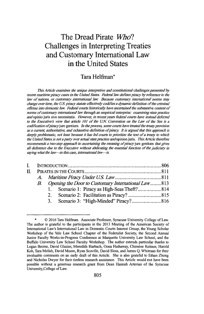 handle is hein.journals/tulr90 and id is 855 raw text is: 







                    The Dread Pirate Wo?

          Challenges in Interpreting Treaties

          and Customary International Law

                        in the United States


                               Tara Helfman*


      This Article examines the unique interpretive and constitutional challenges presented by
recentmanrmeopiracy cases n the United States. Federal lawdefmespiracy by reference to the
law of nations, or customary international law. Because customary international norms may
change overtime, the US phacy statute effectively codifies a dynamic definition of the criminal
offense into domestic law Federal courts historically ba ve ascertained the substantive content of
norms of customary international law through an empirical enterprise examiingstateptactce
andopiniojuris sive necessitatis. However, in recent years federal courts have instead defered
to the Executves view that amcle 101 of the UN Convention on the Law of the Sea is a
codification ofpiracyjure gentium. In theprocess, some courts have treated the treatypovision
as a current, authoritative, and exhaustive defimition ofpiracy Itis argued that tis approach is
deeply problematic, not least because it has led courts to pioritize the text of a traty to which
the United States is nota party over actual state pmrctice andopinionjuris. ThisArticle therefore
recommends a two-step approach to ascertaining the meaning ofpircyjure gentium that gives
all deference due to the Executive without abdicating the essential functron of the judiciary in
saying what the law-in this case, international law-is.


I.    INTRODUCTION      ............................................................................. 806
I.    PIRATES INTHE COURTS ............................................................... 811
      A.    Maritime Piracy Under US. Law ...................................... 811
      B.    Opening the Door to Customary International Law ........ 813
            1.    Scenario 1: Piracy as High-Seas Theft? ................... 814
            2.    Scenario 2: Facilitation as Piracy? ........................... 815
            3.    Scenario 3: High-Minded Piracy? ........................ 816



     *    © 2016 Tara Helfman. Associate Professor, Syracuse University College of Law.
The author is grateful to the participants in the 2013 Meeting of the American Society of
International Law's International Law in Domestic Courts Interest Group, the Young Scholar
Workshop of the Yale Law School Chapter of the Federalist Society, the Second Annual
Junior Faculty Works-in-Progress Conference at Marquette University Law School, and the
Buffalo University Law School Faculty Workshop. The author extends particular thanks to
Logan Beime, David Glazier, Meredith Harbach, Oona Hathaway, Chirnne Keitner, Harold
Koh, Tara Melish, David Moore, Ryan Scoville, David Sloss, and James Q. Whitman for their
invaluable comments on an early draft of this Article. She is also grateful to Ethan Zhong
and Nicholas Dwyer for their tireless research assistance. This Article would not have been
possible without a generous research grant from Dean Hannah Arterian of the Syracuse
University College of Law.


