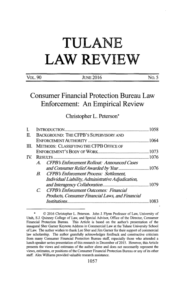 handle is hein.journals/tulr90 and id is 1119 raw text is: 







         TULANE


LAW REVIEW


VOL. 90                      JUNE 2016                        No. 5


  Consumer Financial Protection Bureau Law
       Enforcement: An Empirical Review

                    Christopher L. Peterson*

I.   INTRODUCTION   ........................................................................... 1058
II.  BACKGROUND: THE CFPB's SUPERVISORY AND
     ENFORCEMENT AUTHoRITY ...................................................... 1064
III. METHODS: CLASSIFYING THE CFPB OFFICE OF
     ENFORCEMENT'S BODY OF WORK ............................................. 1073
IV   R ESU LTS ..................................................................................... 1076
     A. CFPB 's Enforcement Rollout: Announced Cases
          and Consumer ReliefAwarded by Year ........................... 1076
     B.   CFPB   ' Enforcem ent Process. Settlement,
          IndividualLiabilit A dminnstrativeAdjucaton,
          and Interagency Collaboration ......................................... 1079
     C    CFPB' Enforcement Outcomes.- Financial
          Products, Consumer Financial Laws, and Financial
          Institutions  ........................................................................ 1083

    *    © 2016 Christopher L. Peterson. John J. Flynn Professor of Law, University of
Utah, S.J. Quinney College of Law, and Special Advisor, Office of the Director, Consumer
Financial Protection Bureau. This Article is based on the author's presentation of the
inaugural Sher Garner Keynote Address in Commercial Law at the Tulane University School
of Law. The author wishes to thank Lee Sher and Jim Garner for their support of commercial
law scholarship. The author gratefully acknowledges feedback and constructive criticism
from many Consumer Financial Protection Bureau staff, especially those who attended a
lunch speaker series presentation of this research in December of 2015. However, this Article
presents the views and estimates of the author alone and does not necessarily represent the
views, estimates, or positions of the Consumer Financial Protection Bureau or any of its other
staff. Alex Williams provided valuable research assistance.
                               1057


