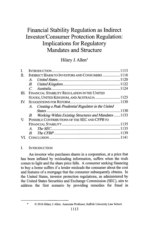 handle is hein.journals/tulr90 and id is 1175 raw text is: 





    Financial Stability Regulation as Indirect
    Investor/Consumer Protection Regulation:
            Implications for Regulatory
               Mandates and Structure

                       Hilary J. Allen*

I.  INTRODUCTION  ........................................................................... 1113
II. INDIRECT HARM TO INVESTORS AND CONSUMERS ................... 1116
    A .  United States .................................................................... 1120
    B.   United K ingdom ............................................................... 1122
    C    A ustralia ............................................................................ 1124
I1. FINANCIAL STABILITY REGULATION IN THE UNITED
     STATES, UNITED KINGDOM, AND AUSTRALIA ........................... 1125
IV.  SUGGESTIONS FOR    REFORM   ....................................................... 1130
    A. Creating a Peak Prudential Regulator in the United
         S tates  ................................................................................. 1130
    B.    Working Within Existing Structures and Mandates ....... 1133
V   POSSIBLE CONTRIBUTIONS OF THE SEC AND CFPB TO
    FINANCIAL STABILITY ................................................................ 1135
    A .  The SE C ........................................................................... 1135
    B .  The CFB P ......................................................................... 1139
V I. C ONCLUSION .............................................................................. 1141

I.   INTRODUCTION
     An investor who purchases shares in a corporation, at a price that
has been inflated by misleading information, suffers when the truth
comes to light and the share price falls. A consumer seeking financing
to buy a home suffers if a lender misleads the consumer about the cost
and features of a mortgage that the consumer subsequently obtains. In
the United States, investor protection regulations, as administered by
the United States Securities and Exchange Commission (SEC), aim to
address the first scenario by providing remedies for fraud in



        © 2016 Hilary J. Allen. Associate Professor, Suffolk University Law School.
                            1113


