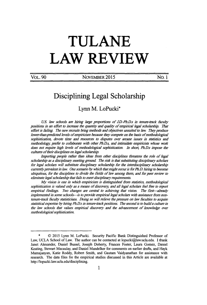 handle is hein.journals/tulr90 and id is 21 raw text is: 








           TULANE



LAW REVIEW


VOL. 90                         NOVEMBER 2015                                 No. 1



              Disciplining Legal Scholarship


                              Lynn M. LoPucki*


       US. law schools am hring large proportions of JD-Ph.Ds in tenui-track faculty
positions in an effort to increase the quantity and quality of empincal legal scholarshp. That
effort is failing. The new recruits bring methods and objectives unsuited to law They produce
lower-than-predicted levels of empiricism because they compete on the basis ofimethodological
sophistication, devote time and resources to disputes over arcane issues in statistics and
methodology, prefer to collaborate with other Ph.Ds, and intumdate empin'cists whose work
does not require high levels of methodological sophistication. In shor4 Ph.Ds impose the
cultures of their disciplines on legal scholarship
      Importing people rather than ideas riom other disciplines threatens the role of legal
scholarship as a discipinary meeting ground The risk is that substituting disciplinary scholars
for legal scholars will substitute disciplinay scholarship for the interdisciplinary scholarship
currentlyprevalentin law. One scenario by which thatmight occuris forPh.D hiring to become
ubiquitous, for the disciplines to divide the fields of law among them, and for peer review to
eliminate legal scholarship that fails to meet sciplinaryrequirements.
      My vision is one in which empincism is distinguished from statistics, methodological
sophistication is valued only as a means of discover., and all legal scholars feel free to report
empirical findings. Two changes are central to achieving that vision. The first--alady
implemented in some schools-is to provide empincal legal scholars with assistance from non-
tenure-track faculty statisticians. Doing so will relieve the pressure on law faculties to acquire
statistical expertise by hirng Ph.Ds in tenure-tackposions. The second is to build a culture in
the law schools that values empincal discovery and the advancement of knowledge over
methodological sophistication.




     *     © 2015 Lynn M. LoPucki. Security Pacific Bank Distinguished Professor of
Law, UCLA School of Law. The author can be contacted at lopucki@law.ucla.edu. I thank
Janet Alexander, Daniel Bussel, Joseph Doherty, Frances Foster, Laura Gomez, Daniel
Keating, Stewart Macaulay, and Daniel Mandelker for comments on earlier drafts, and Hayk
Mamajanyan, Katie Roddy, Robert Smith, and Gautam Vaidyanathan for assistance with
research. The data files for the empirical studies discussed in this Article are available at
http://lopucki.law.ucla.edu/disciplining.


