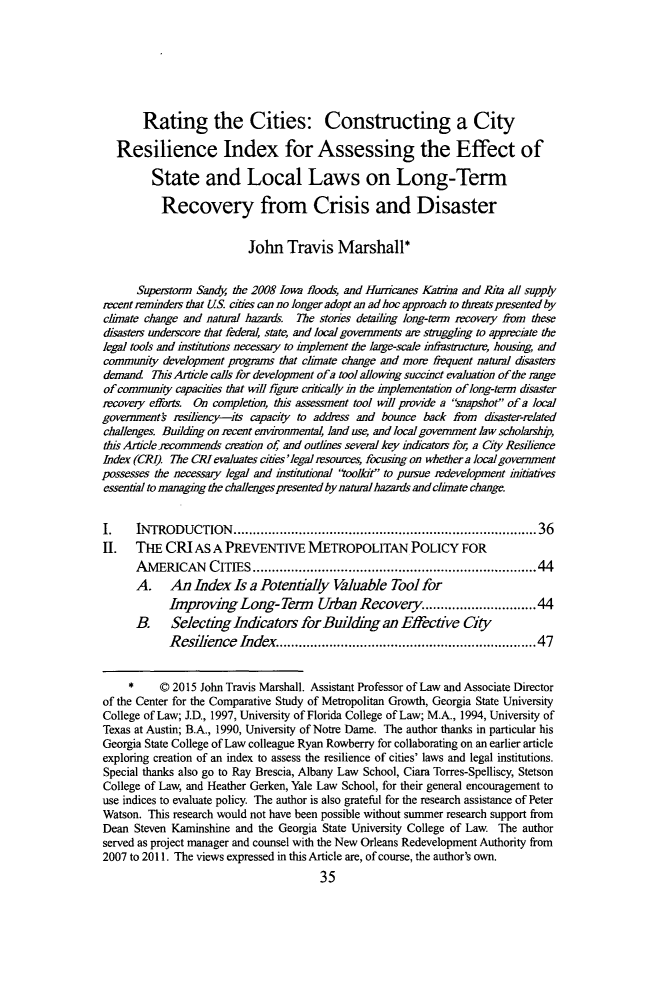 handle is hein.journals/tulr90 and id is 55 raw text is: 







       Rating the Cities: Constructing a City

   Resilience Index for Assessing the Effect of

         State and Local Laws on Long-Term

           Recovery from Crisis and Disaster


                          John Travis Marshall*


      Supertorm Sandy, the 2008 Iowa floods, and Huricanes Katrna and Rita all supply
recent reminders that US. cities can no longer adopt an ad hoc approach to thrats presented by
climate change and natural hazards The stories detailing long-term recovery from these
disasters underscore that federal, state, and local governments are struggling to appreciate the
legal tools and institutions necessary to implement the large-scale inrstructure, housing, and
community development programs that climate change and more frequent natural disasters
demand This Article calls for development of a tool allowing succinct evaluation of the range
of community capacities that will figzur critically in the implementation of long-term disaster
recovery efforts On completion, tis assessment tool will provide a snapshot of a local
government's resiliency-its capacity to address and bounce back from disaster-related
challenges. Building on recent environmental, land use, and local government law scholarsp,
this Article jecommends creation of, and outlines several key indicators for, a City Resilience
Index (CRI). The CR! evaluates cities'legal resoures, focusing on whether a local government
possesses the necessary legal and institutional toolkit to pursue redevelopment imtiatives
essential to managing the challenges presented by natural hazards and climate change.


I.    INTRODUCTION      ..........................................................................  36
II. THE CRI AS A PREVENTIVE METROPOLITAN POLICY FOR
      AMERICAN CITIES ..................................................................... 44
      A. An Index Is a Potentially Valuable Tool for
            Improving Long-Term        Urban Recovery ......................... 44
      B.    Selecting indicators for Building an Effectve City
            Resilience Index ............................................................... 47


     *     © 2015 John Travis Marshall. Assistant Professor of Law and Associate Director
of the Center for the Comparative Study of Metropolitan Growth, Georgia State University
College of Law; J.D., 1997, University of Florida College of Law; M.A., 1994, University of
Texas at Austin; B.A., 1990, University of Notre Dame. The author thanks in particular his
Georgia State College of Law colleague Ryan Rowberry for collaborating on an earlier article
exploring creation of an index to assess the resilience of cities' laws and legal institutions.
Special thanks also go to Ray Brescia, Albany Law School, Ciara Torres-Spelliscy, Stetson
College of Law, and Heather Gerken, Yale Law School, for their general encouragement to
use indices to evaluate policy. The author is also grateful for the research assistance of Peter
Watson. This research would not have been possible without summer research support from
Dean Steven Kaminshine and the Georgia State University College of Law. The author
served as project manager and counsel with the New Orleans Redevelopment Authority from
2007 to 2011. The views expressed in this Article are, of course, the author's own.


