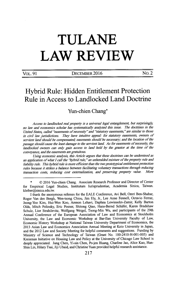 handle is hein.journals/tulr91 and id is 243 raw text is: 









          TULANE



LAW REVIEW


VOL.  91                      DECEMBER 2016                             No.  2




  Hybrid Rule: Hidden Entitlement Protection

  Rule in Access to Landlocked Land Doctrine


                           Yun-chien Chang*


      Access to landlocked real property is a universal legal entanglement, but surpisingly
no law and economics scholar has systematically analyzed this issue. The doctrines in the
United States, called easements ofnecessity and statutory easements, are similar to those
i  ci  law jurisdictions. They have intuitive appeal: for statutory easements, owneis of
servient land should be compensated; easements should be necessary; and the location of the
passage should cause the least damage to the servient land As for easements ofnecessity the
landlocked owners can only gain access to land held by the grantor at the time of the
conveyance, and the easements are gratuitous.
      Using economic analysis, this Article argues that these doctrines can be understood as
an application of what I call the hybrid rule, an unheralded mixture of the property rule and
liabityrule. This hybdd rule is more efficient than the two prototypical entilement protection
rules because it strikes a balance between facilitating voluntary transactions through reducing
tiansaction costs reducing cost externahzation, and preservig property value Moir

     *    0 2016 Yun-chien Chang. Associate Research Professor and Director of Center
for Empirical Legal  Studies, Institutum lurisprudentiae, Academia Sinica, Taiwan.
kleiber@sinica.edu.tw.
     I thank the anonymous referees for the EALE Conference, Avi Bell, Omri Ben-Shahar,
Roger Van den Bergh, Wen-tsong Chiou, Jim Ely, Jr., Lee Anne Fennell, Octavio Ferraz,
Jeong-Yoo Kim, Hui-Wen  Koo, Amnon  Lehavi, Daphna Lewinsohn-Zamir, Kelly Barton
Olds, Mitch Polinsky, Eric Posner, Shitong Qiao, Hans-Bernd Schifer, Karen Bradshaw
Schulz, Lior Strahilevitz, Wolfgang Weigel, Tsong-Min Wu, and participants of the 29th
Annual  Conference of the European Association of Law and Economics at Stockholm
University, the Law and Economic  Workshop at Bar-Ilan University Faculty of Law,
Economic  History Workshop at National Taiwan University Department of Economics, the
2013 Asian Law and Economics Association Annual Meeting at Keio University in Japan,
and the 2012 Law and Society Meeting for helpful comments and suggestions. Funding by
Ministry of Science and Technology of Taiwan (Grant No. 100-2410-H-001-005) and
Kreisman Initiative on Housing Law and Policy at the University of Chicago Law School is
deeply appreciated. Jung Chen, Yi-sin Chen, Po-jen Huang, Charline Jao, Alice Kuo, Han-
Shin Lin, Hilary Tsai, Jiji Ubaid, and Christine Yuan provided helpful research assistance.
                                      217


