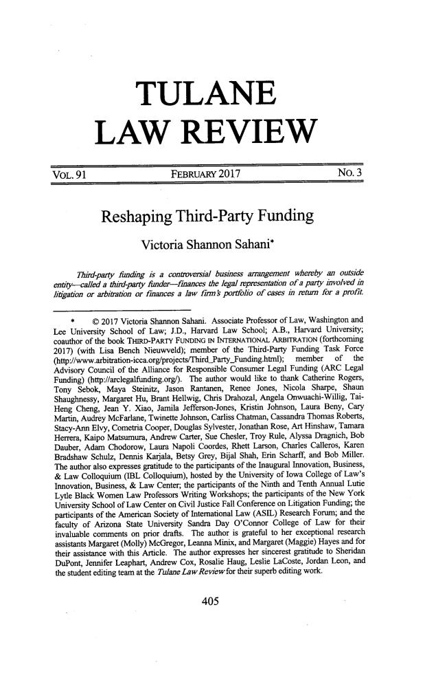 handle is hein.journals/tulr91 and id is 445 raw text is: 









          TULANE



LAW REVIEW


VOL.  91                      FEBRUARY 2017                             No.  3



            Reshaping Third-Party Funding


                      Victoria Shannon Sahani*


      Thiid-party funding is a contoversial business anangement whereby an outside
entity-called a thdn-party funder-finances the legal rpresentation of a party ivolved in
litigation or arbitration or fiances a law fm f portfolio of cases in return for a profit


     *    © 2017 Victoria Shannon Sahani. Associate Professor of Law, Washington and
Lee  University School of Law; J.D., Harvard Law School; A.B., Harvard University;
coauthor of the book THIRD-PARTY FUNDING IN INTERNATIONAL ARBITRATION (forthcoming
2017) (with Lisa Bench Nieuwveld); member  of the Third-Party Funding Task Force
(http://www.arbitration-icca.org/projects/fhird.PartyYFunding.html);  member  of  the
Advisory Council of the Alliance for Responsible Consumer Legal Funding (ARC Legal
Funding) (http://arclegalfunding.org/). The author would like to thank Catherine Rogers,
Tony  Sebok,  Maya  Steinitz, Jason Rantanen, Renee Jones, Nicola Sharpe, Shaun
Shaughnessy, Margaret Hu, Brant Hellwig, Chris Drahozal, Angela Onwuachi-Willig, Tai-
Heng  Cheng, Jean Y. Xiao, Jamila Jefferson-Jones, Kristin Johnson, Laura Beny, Cary
Martin, Audrey McFarlane, Twinette Johnson, Carliss Chatman, Cassandra Thomas Roberts,
Stacy-Ann Elvy, Cometria Cooper, Douglas Sylvester, Jonathan Rose, Art Hinshaw, Tamara
Herrera, Kaipo Matsumura, Andrew Carter, Sue Chesler, Troy Rule, Alyssa Dragnich, Bob
Dauber, Adam  Chodorow,  Laura Napoli Coordes, Rhett Larson, Charles Calleros, Karen
Bradshaw  Schulz, Dennis Karijala, Betsy Grey, Bijal Shah, Erin Scharff, and Bob Miller.
The author also expresses gratitude to the participants of the Inaugural Innovation, Business,
&  Law Colloquium (IBL Colloquium), hosted by the University of Iowa College of Law's
Innovation, Business, & Law Center; the participants of the Ninth and Tenth Annual Lutie
Lytle Black Women  Law Professors Writing Workshops; the participants of the New York
University School of Law Center on Civil Justice Fall Conference on Litigation Funding; the
participants of the American Society of International Law (ASIL) Research Forum; and the
faculty of Arizona State University Sandra Day O'Connor College of Law  for their
invaluable comments on prior drafts. The author is grateful to her exceptional research
assistants Margaret (Molly) McGregor, Leanna Minix, and Margaret (Maggie) Hayes and for
their assistance with this Article. The author expresses her sincerest gratitude to Sheridan
DuPont, Jennifer Leaphart, Andrew Cox, Rosalie Haug, Leslie LaCoste, Jordan Leon, and
the student editing team at the Tulane LawReviewfor their superb editing work.


405


