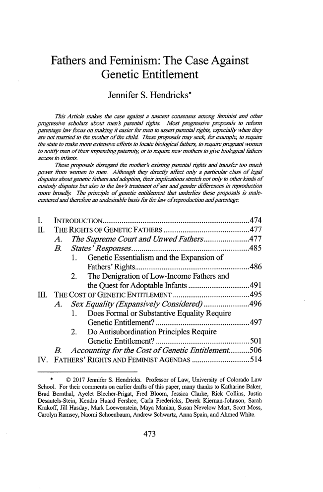 handle is hein.journals/tulr91 and id is 513 raw text is: 





     Fathers and Feminism: The Case Against
                      Genetic Entitlement

                        Jennifer   S. Hendricks*

      This Article makes the case against a nascent consensus among feminist and other
progressive scholars about ments parental nrghts. Most progressive proposals to arfon
parentage law focus on making it easier for men to assert parental nghts, especially when they
are not married to the mother of the child These proposals may seek, for example, to requir
the state to make more extensive efforts to locate biological fathes, to requre pregnant women
to notify men of theirimpendingpatemity or to require new mothers to give biological fathers
access to infants.
      These proposals disregard the mothers existing parental nghts and tiansfer too much
power from women  to men. Although they directly affect only a particular class of legal
disputes about genetic fathers and adoption, their implications stretch not only to other kinds of
custody disputes but also to the lawk treatment of sex and gender differnces in reproduction
more broadly The principle of genetic entitlement that underlies these proposals is male-
centered and therefore an undesiable basis for the law ofreproduction and parntage.

I.    INTRODUCTION.....................................474
II.   THE  RIGHTS  OF  GENETIC  FATHERS ......................477
      A.    The  Supreme   Court  and  Unwed   Fathers  ....        .....477
      B.   States'Responses.          ....................         .....485
            1.   Genetic  Essentialism  and the Expansion   of
                 Fathers' Rights..    ........................486
           2.    The  Denigration  of Low-Income Fathers and
                 the Quest  for Adoptable  Infants ...         ................491
III.  THE  COST  OF GENETIC   ENTITLEMENT                  ....................495
      A.   Sex  Equality   (Expansively   Considered)   .....       .....496
            1.   Does  Formal  or Substantive  Equality  Require
                 Genetic  Entitlement?     ..............        ......497
           2.    Do  Antisubordination   Principles Require
                 Genetic  Entitlement?     ..............        ......501
      B.   Accounting for the Cost of Genetic Entitlement..........506
IV.   FATHERS'   RIGHTS  AND  FEMINIST   AGENDAS .....................514

     *    C 2017 Jennifer S. Hendricks. Professor of Law, University of Colorado Law
School. For their comments on earlier drafts of this paper, many thanks to Katharine Baker,
Brad Bernthal, Ayelet Blecher-Prigat, Fred Bloom, Jessica Clarke, Rick Collins, Justin
Desautels-Stein, Kendra Huard Fershee, Carla Fredericks, Derek Kieman-Johnson, Sarah
Krakoff, Jill Hasday, Mark Loewenstein, Maya Manian, Susan Nevelow Mart, Scott Moss,
Carolyn Ramsey, Naomi Schoenbaum, Andrew Schwartz, Anna Spain, and Ahmed White.


473


