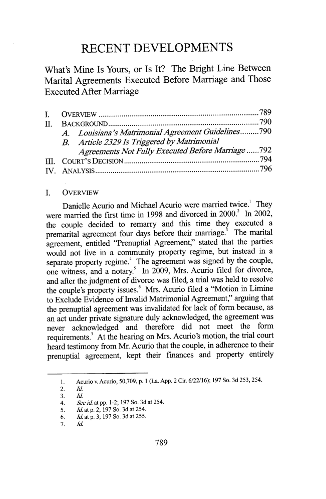 handle is hein.journals/tulr91 and id is 845 raw text is: 




          RECENT DEVELOPMENTS

What's  Mine  Is Yours, or Is It? The  Bright Line  Between
Marital Agreements Executed Before Marriage and Those
Executed  After Marriage

I.   OVERVIEW        .....................................789
II.  BACKGROUND         .............................  ......790
     A.  Louisiana's Matimonial Agreement  Guidelines.........790
     B.  Article 2329 Is Triggered by Matrimonial
         Agreements  Not Fully Executed Before Mainge......792
Ill. CoURT's D ECISION ......................................................................794
IV.  ANALYSIS          ...............................................796

I.   OVERVIEW
     Danielle Acurio and Michael Acurio were married twice.' They
were married the first time in 1998 and divorced in 2000.2 In 2002,
the  couple decided to remarry  and this time they executed a
premarital agreement four days before their marriage.3 The marital
agreement, entitled Prenuptial Agreement, stated that the parties
would  not live in a community property regime, but instead in a
separate property regime.' The agreement was signed by the couple,
one witness, and a notary.! In 2009, Mrs. Acurio filed for divorce,
and after the judgment of divorce was filed, a trial was held to resolve
the couple's property issues.' Mrs. Acurio filed a Motion in Limine
to Exclude Evidence of Invalid Matrimonial Agreement, arguing that
the prenuptial agreement was invalidated for lack of form because, as
an act under private signature duly acknowledged, the agreement was
never  acknowledged   and  therefore did  not meet   the form
requirements.' At the hearing on Mrs. Acurio's motion, the trial court
heard testimony from Mr. Acurio that the couple, in adherence to their
prenuptial agreement, kept their finances and property entirely


    1.  Acurio v. Acurio, 50,709, p. 1 (La. App. 2 Cir. 6/22/16); 197 So. 3d 253, 254.
    2.   Id.
    3.   Id.
    4.   See id at pp. 1-2; 197 So. 3d at 254.
    5.   Id. at p. 2; 197 So. 3d at 254.
    6.   Id. at p. 3; 197 So. 3d at 255.
    7.   Id.


789


