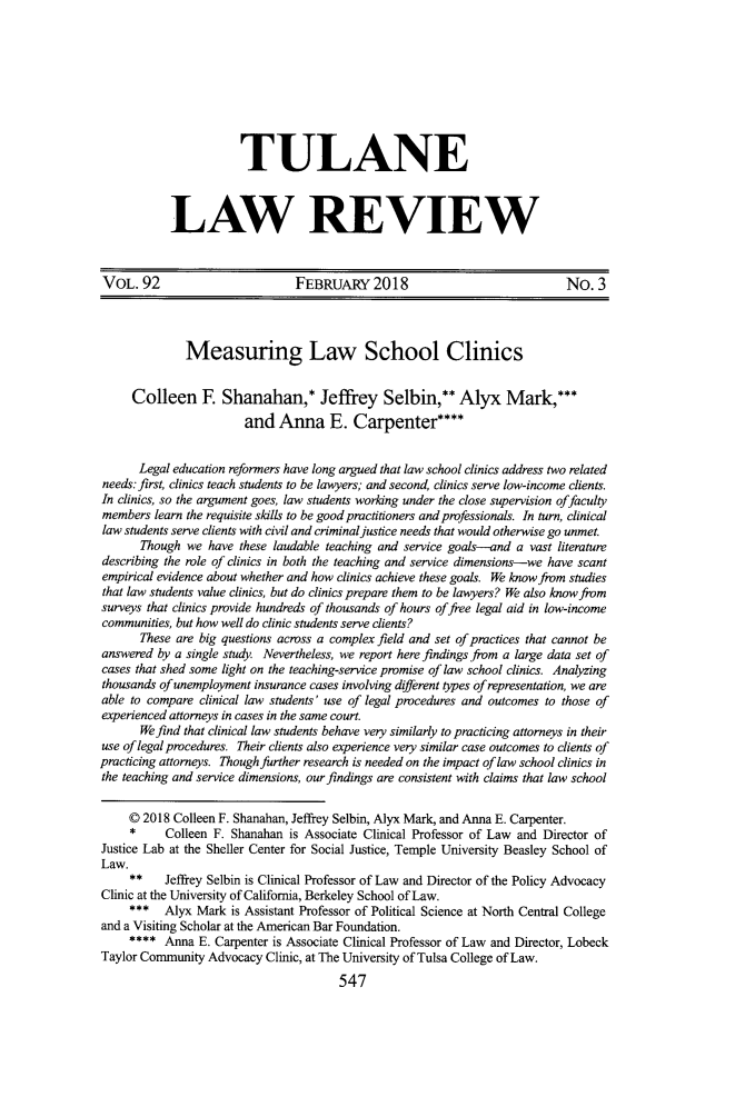 handle is hein.journals/tulr92 and id is 587 raw text is: 









           TULANE



LAW REVIEW


VOL.   92                       FEBRUARY 2018                               No.   3



              Measuring Law School Clinics


     Colleen E Shanahan,* Jeffrey Selbin,** Alyx Mark,***
                        and  Anna E. Carpenter****


      Legal education reformers have long argued that law school clinics address two related
needs: first, clinics teach students to be lawyers; and second, clinics serve low-income clients.
In clinics, so the argument goes, law students working under the close supervision offaculty
members  learn the requisite skills to be good practitioners and professionals. In turn, clinical
law students serve clients with civil and criminal justice needs that would otherwise go unmet.
       Though we  have these laudable teaching and service goals--and a vast literature
describing the role of clinics in both the teaching and service dimensions-we have scant
empirical evidence about whether and how clinics achieve these goals. We know from studies
that law students value clinics, but do clinics prepare them to be lawyers? We also know from
surveys that clinics provide hundreds of thousands of hours offree legal aid in low-income
communities, but how well do clinic students serve clients?
       These are big questions across a complex field and set of practices that cannot be
answered by a single study. Nevertheless, we report here findings from a large data set of
cases that shed some light on the teaching-service promise of law school clinics. Analyzing
thousands of unemployment insurance cases involving diferent types of representation, we are
able to compare clinical law students' use of legal procedures and outcomes to those of
experienced attorneys in cases in the same court.
       We find that clinical law students behave very similarly to practicing attorneys in their
use of legal procedures. Their clients also experience very similar case outcomes to clients of
practicing attorneys. Though further research is needed on the impact of law school clinics in
the teaching and service dimensions, our findings are consistent with claims that law school

     C 2018 Colleen F. Shanahan, Jeffrey Selbin, Alyx Mark, and Anna E. Carpenter.
     * Colleen F. Shanahan is Associate Clinical   Professor of Law and Director of
Justice Lab at the Sheller Center for Social Justice, Temple University Beasley School of
Law.
     ** Jeffrey   Selbin is Clinical Professor of Law and Director of the Policy Advocacy
Clinic at the University of California, Berkeley School of Law.
     ***   Alyx Mark  is Assistant Professor of Political Science at North Central College
and a Visiting Scholar at the American Bar Foundation.
     ****  Anna E. Carpenter is Associate Clinical Professor of Law and Director, Lobeck
Taylor Community  Advocacy Clinic, at The University of Tulsa College of Law.
                                       547


