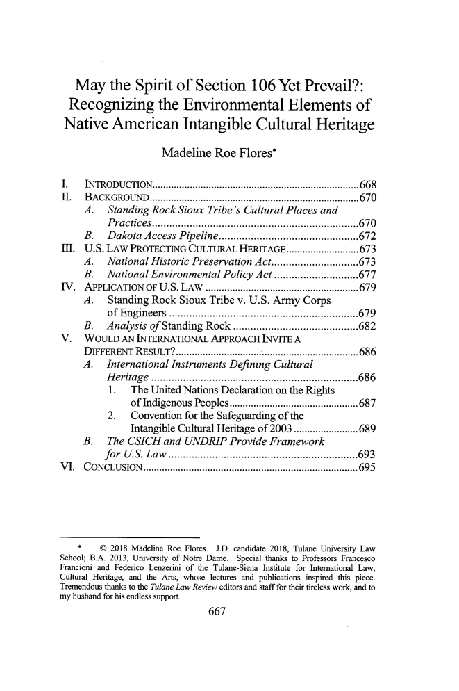 handle is hein.journals/tulr92 and id is 707 raw text is: 





   May the Spirit of Section 106 Yet Prevail?:
   Recognizing the Environmental Elements of
 Native   American Intangible Cultural Heritage

                    Madeline   Roe  Flores*

I.   INTRODUCTION.       ................................ ......668
II.  BACKGROUND         ............................... .......670
     A.   Standing Rock Sioux Tribe's Cultural Places and
         Practices.       ..........................   .....670
     B.  Dakota  Access Pipeline................      ......672
111. U.S. LAW PROTECTING  CULTURAL  HERITAGE ......         ........673
     A.  National Historic Preservation Act......    .......673
     B.  National Environmental Policy Act .........   ........677
IV.  APPLICATION OF U.S. LAw    ................................679
     A.   Standing Rock Sioux Tribe v. U.S. Army Corps
          of Engineers     .......................      ......679
     B.  Analysis of Standing Rock ..........  ...............682
V.   WOULD  AN INTERNATIONAL  APPROACH  INVITE A
     DIFFERENT RESULT?      .....................................686
     A.  International Instruments Defining Cultural
         Heritage .      ...........................  .....686
         1.   The United Nations Declaration on the Rights
              of Indigenous Peoples........      .............687
          2.  Convention for the Safeguarding of the
              Intangible Cultural Heritage of 2003........................689
     B.   The CSICH  and UNDRIP   Provide Framework
         for U.S. Law      .............................693
VI.  CONCLUSION        ........................................... 695






    *   C 2018 Madeline Roe Flores. J.D. candidate 2018, Tulane University Law
School; B.A. 2013, University of Notre Dame. Special thanks to Professors Francesco
Francioni and Federico Lenzerini of the Tulane-Siena Institute for International Law,
Cultural Heritage, and the Arts, whose lectures and publications inspired this piece.
Tremendous thanks to the Tulane Law Review editors and staff for their tireless work, and to
my husband for his endless support.
                              667


