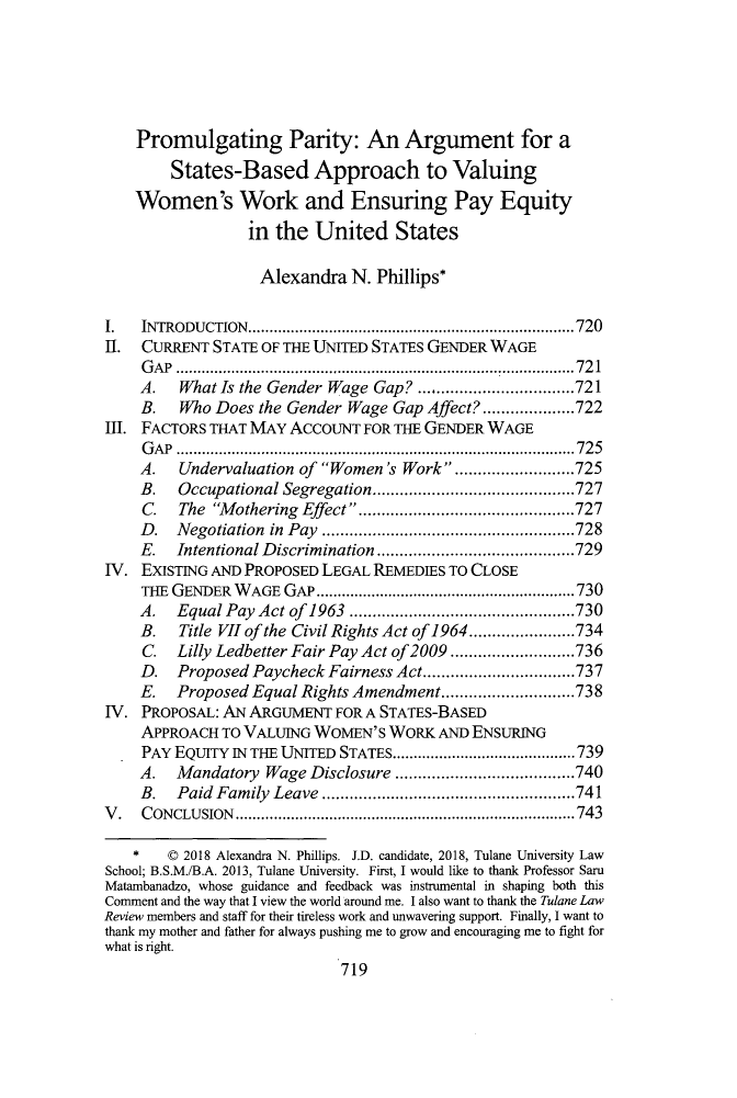 handle is hein.journals/tulr92 and id is 759 raw text is: 






    Promulgating Parity: An Argument for a
        States-Based Approach to Valuing
    Women's Work and Ensuring Pay Equity
                 in  the United States

                   Alexandra  N. Phillips*

I.  INTRODUCTION.       ................................ ......720
II. CURRENT  STATE OF THE UNITED STATES GENDER WAGE
    GAP  ..............................................  721
    A.   What Is the Gender Wage Gap?  .......721
    B.   Who Does  the Gender Wage Gap Affect? ....  .....722
Ill. FACTORS THAT MAY ACCOUNT  FOR THE GENDER WAGE
     GAP ..............................................725
     A.  Undervaluation of Women's Work . ............725
     B.  Occupational Segregation...............     .....727
     C.  The Mothering Effect  ..............      .......727
     D.  Negotiation in Pay ...........................728
     E.  Intentional Discrimination ..............   .....729
IV. EXISTING AND PROPOSED LEGAL REMEDIES TO CLOSE
    THE GENDER  WAGE  GAP..............................730
    A.   Equal Pay Act of 1963  ..........................730
    B.   Title VII of the Civil Rights Act of 1964 .... ......734
    C.   Lilly Ledbetter Fair Pay Act of 2009 ................736
    D.   Proposed Paycheck Fairness Act....... ...............737
    E.   Proposed Equal Rights Amendment .....      ........738
IV. PROPOSAL: AN ARGUMENT   FOR A STATES-BASED
    APPROACH  TO VALUING WOMEN'S  WORK  AND ENSURING
    PAY EQUITY IN THE UNITED STATES.......................739
    A.   Mandatory Wage  Disclosure .................740
    B.   Paid Family Leave   ........................741
V.  CONCLUSION                       .......................................743

   *    C 2018 Alexandra N. Phillips. J.D. candidate, 2018, Tulane University Law
School; B.S.M./B.A. 2013, Tulane University. First, I would like to thank Professor Saru
Matambanadzo, whose guidance and feedback was instrumental in shaping both this
Comment and the way that I view the world around me. I also want to thank the Tulane Law
Review members and staff for their tireless work and unwavering support. Finally, I want to
thank my mother and father for always pushing me to grow and encouraging me to fight for
what is right.
                            719


