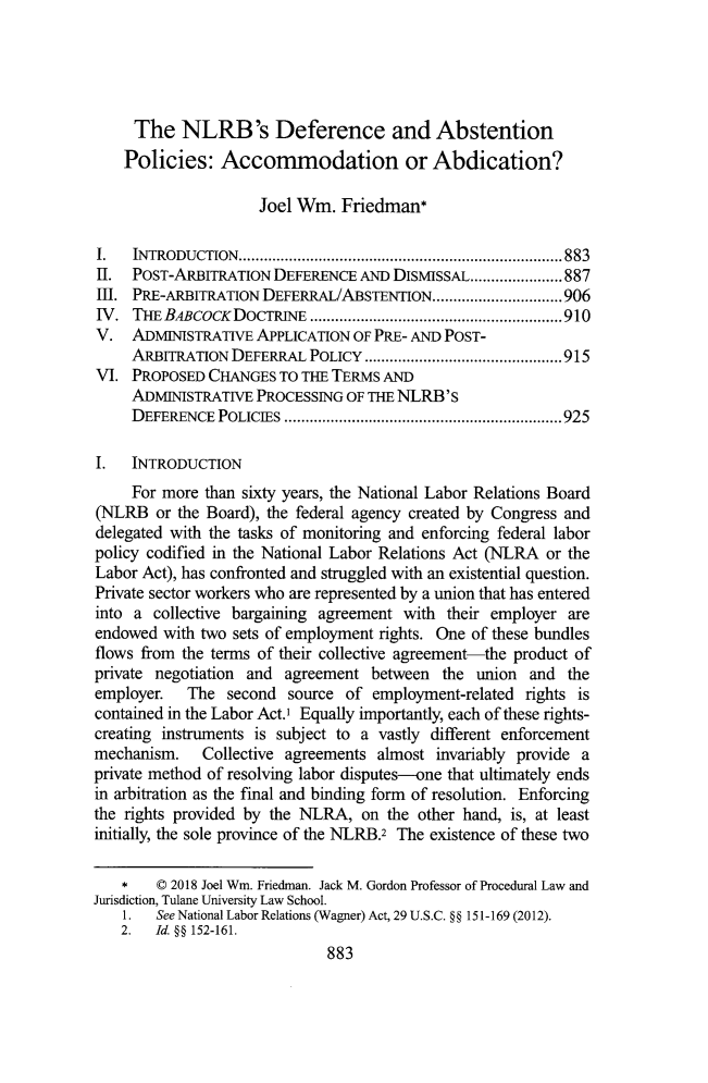 handle is hein.journals/tulr92 and id is 931 raw text is: 





     The   NLRB's Deference and Abstention
     Policies:  Accommodation or Abdication?

                     Joel Wm.  Friedman*

I.   INTRODUCTION...................................... 883
II.  POST-ARBITRATION  DEFERENCE AND  DISMISSAL...................... 887
Ell. PRE-ARBITRATION DEFERRAL/ABSTENTION  .....       ..........906
IV.  THE BABCOCK  DOCTRINE     ........................ ......910
V.   ADMINISTRATIVE APPLICATION  OF PRE- AND POST-
     ARBITRATION DEFERRAL  POLICY              ............. ..........915
VI.  PROPOSED CHANGES  TO THE TERMS AND
     ADMINISTRATIVE PROCESSING  OF THE NLRB's
     DEFERENCE  POLICIES                 ..........................925

I.   INTRODUCTION
     For more than sixty years, the National Labor Relations Board
(NLRB   or the Board), the federal agency created by Congress and
delegated with the tasks of monitoring and enforcing federal labor
policy codified in the National Labor Relations Act (NLRA or the
Labor Act), has confronted and struggled with an existential question.
Private sector workers who are represented by a union that has entered
into a  collective bargaining agreement with their employer are
endowed  with two sets of employment rights. One of these bundles
flows from the terms of their collective agreement-the product of
private negotiation and agreement  between  the union  and the
employer.   The  second source  of employment-related rights is
contained in the Labor Act.' Equally importantly, each of these rights-
creating instruments is subject to a vastly different enforcement
mechanism.    Collective agreements almost invariably provide a
private method of resolving labor disputes-one that ultimately ends
in arbitration as the final and binding form of resolution. Enforcing
the rights provided by the NLRA,  on the other hand, is, at least
initially, the sole province of the NLRB.2 The existence of these two

    *   C 2018 Joel Wm. Friedman. Jack M. Gordon Professor of Procedural Law and
Jurisdiction, Tulane University Law School.
    1.  See National Labor Relations (Wagner) Act, 29 U.S.C. §§ 151-169 (2012).
    2.  Id. §§ 152-161.
                             883


