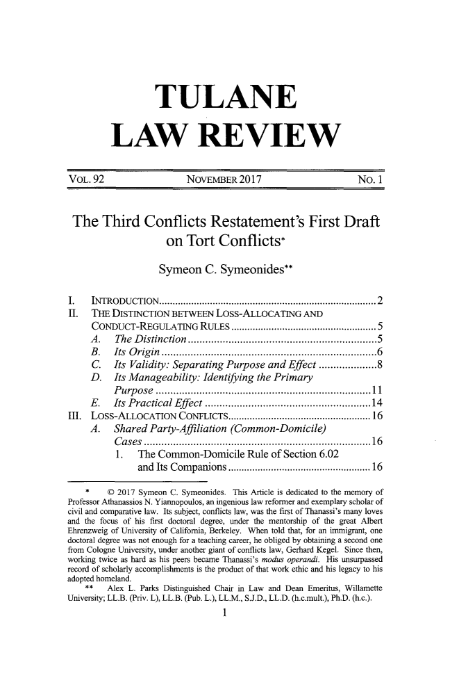 handle is hein.journals/tulr92 and id is 21 raw text is: 







         TULANE


LAW REVIEW


VOL.  92                 NOVEMBER2017                         No. 1



The Third Conflicts Restatement's First Draft
                     on  Tort   Conflicts*

                     Symeon  C.  Symeonides**

I.    INTRODUCTION....................2....            ............2
II.  THE  DISTINCTION BETWEEN   Loss-ALLOCATING   AND
     CONDUCT-REGULATING RULES              .........     ............... 5
     A.   The Distinction..       .............................5
     B.   Its Origin                          ............6........ ...........6
     C.   Its Validity: Separating Purpose and Effect ................8
     D.   Its Manageability: Identifying the Primary
          Purpose  ...............l...................1
     E.   Its Practical Effect     .....................    .....14
Elf. Loss-ALLOCATION CONFLICTS........................16
     A.   Shared  Party-Affiliation (Common-Domicile)
          Cases        .....................................16
          1.   The Common-Domicile Rule of Section 6.02
               and Its Companions    .............  ............ 16

    *    C 2017 Symeon C. Symeonides. This Article is dedicated to the memory of
Professor Athanassios N. Yiannopoulos, an ingenious law reformer and exemplary scholar of
civil and comparative law. Its subject, conflicts law, was the first of Thanassi's many loves
and the focus of his first doctoral degree, under the mentorship of the great Albert
Ehrenzweig of University of California, Berkeley. When told that, for an immigrant, one
doctoral degree was not enough for a teaching career, he obliged by obtaining a second one
from Cologne University, under another giant of conflicts law, Gerhard Kegel. Since then,
working twice as hard as his peers became Thanassi's modus operandi. His unsurpassed
record of scholarly accomplishments is the product of that work ethic and his legacy to his
adopted homeland.
    **   Alex L. Parks Distinguished Chair in Law and Dean Emeritus, Willamette
University; LL.B. (Priv. L), LL.B. (Pub. L.), LL.M., S.J.D., LL.D. (h.c.mult.), Ph.D. (h.c.).
                                 1


