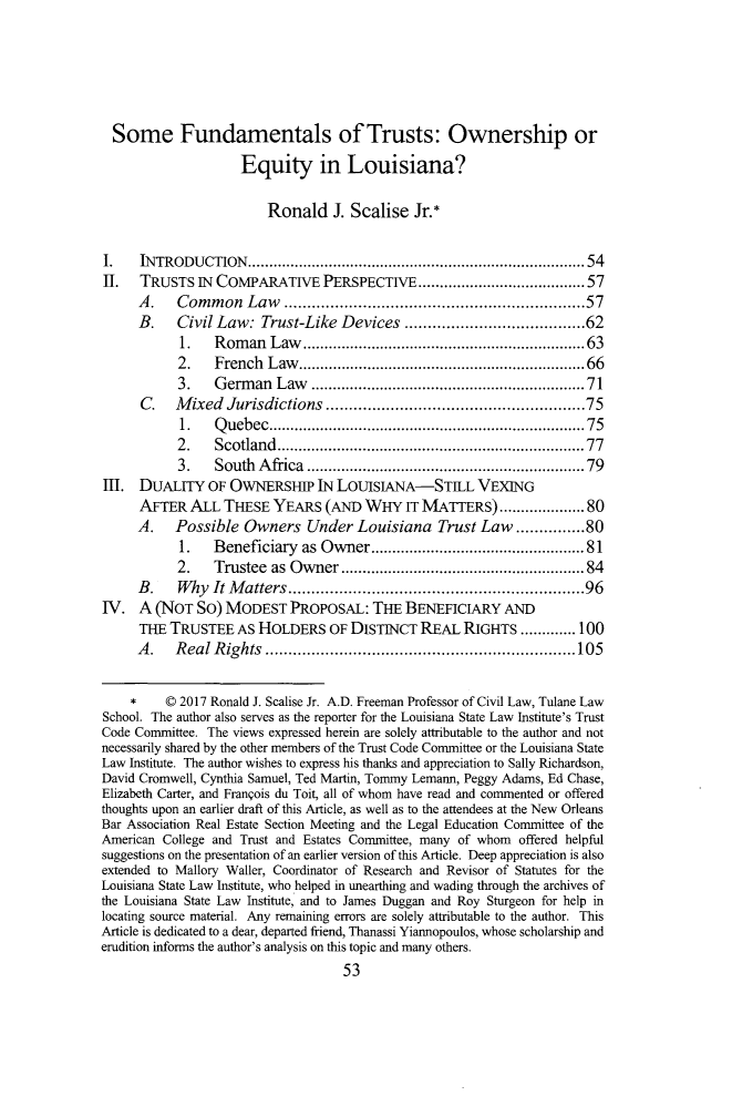 handle is hein.journals/tulr92 and id is 73 raw text is: 





  Some Fundamentals of Trusts: Ownership or
                    Equity in Louisiana?

                        Ronald J.   Scalise  Jr.*

I.    INTRODUCTION........................................54
II.   TRUSTS  IN COMPARATIVE PERSPECTIVE            ...................57
     A.    Common Law ..................                  ...........57
     B.    Civil Law:  Trust-Like  Devices         .................62
           1.   Roman   Law................               ...........63
           2.   French  Law.................               ..........66
           3.   German   Law..........................71
      C.   Mixed  Jurisdictions.........................75
           1.   Quebec...............................75
           2.   Scotland.............................77
           3.   SouthAfica.       ........................... 79
IHI. DUALITY   OF  OWNERSHIP   IN LOUISIANA-STILL VEXING
     AFTER   ALL  THESE  YEARS  (AND  WHY   IT MATERS)      ............. 80
     A.    Possible  Owners   Under  Louisiana   Trust Law..............80
           1.   Beneficiary  as Owner.          ......       ..............81
           2.   Trustee  as Owner    ....................... 84
     B.    Why  It Matters................................. 96
IV.  A  (NOT  SO) MODEST   PROPOSAL:   THE  BENEFICIARY   AND
     THE  TRUSTEE   As HOLDERS   OF DISTINCT  REAL  RIGHTS.......100
     A.    Real Rights..................................105

           2017 Ronald J. Scalise Jr. A.D. Freeman Professor of Civil Law, Tulane Law
School. The author also serves as the reporter for the Louisiana State Law Institute's Trust
Code Committee. The views expressed herein are solely attributable to the author and not
necessarily shared by the other members of the Trust Code Committee or the Louisiana State
Law Institute. The author wishes to express his thanks and appreciation to Sally Richardson,
David Cromwell, Cynthia Samuel, Ted Martin, Tommy Lemann, Peggy Adams, Ed Chase,
E2izabeth Carter, and Franois du Toit, all of whom have read and commented or offered
thoughts upon an earlier draft of this Article, as well as to the attendees at the New Orleans
Bar Association Real Estate Section Meeting and the Legal Education Committee of the
American College and Trust and Estates CoJmrDittee, many of whom offered helpful
suggestions on the presentation of an earlier version of this Article. Deep appreciation is also
extended to Mallory Wailer, Coordinator of Research and Revisor of Statutes for the
Louisiana State Law Institute, who helped in unearthing and wading through the archives of
the Louisiana State Law Institute, and to James Duggan and Roy Sturgeon for help in
locating source material. Any remaining errors are solely attributable to the author. This
Article is dedicated to a dear, departed friend, Thanassi Yiannopoulos, whose scholarship and
erudition informs the author's analysis on this topic and many others.
                                   53


