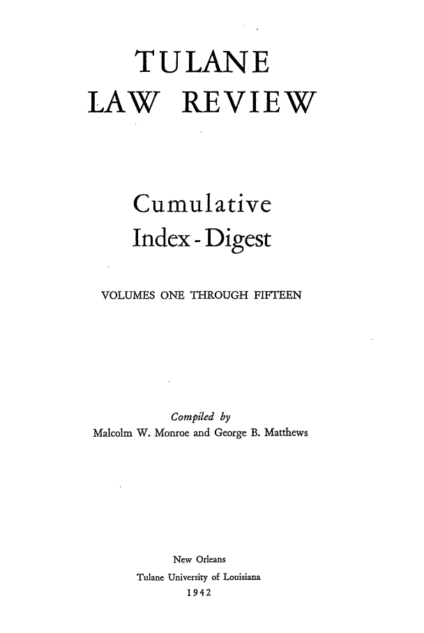 handle is hein.journals/tulrcid1 and id is 1 raw text is: TULANE
LAW REVIEW
Cumulative
Index - Digest
VOLUMES ONE THROUGH FIFTEEN
Compiled by
Malcolm W. Monroe and George B. Matthews
New Orleans
Tulane University of Louisiana
1942


